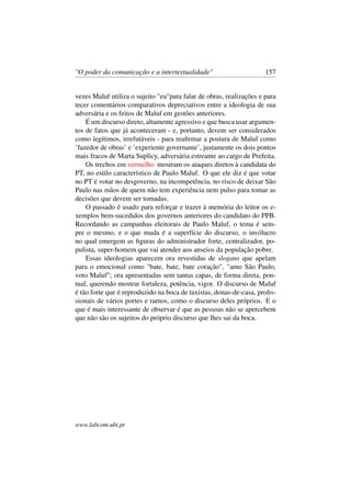 "O poder da comunicação e a intertextualidade" 157
vezes Maluf utiliza o sujeito "eu"para falar de obras, realizações e para
tecer comentários comparativos depreciativos entre a ideologia de sua
adversária e os feitos de Maluf em gestões anteriores.
É um discurso direto, altamente agressivo e que busca usar argumen-
tos de fatos que já aconteceram - e, portanto, devem ser considerados
como legítimos, irrefutáveis - para reaﬁrmar a postura de Maluf como
’fazedor de obras’ e ’experiente governante’, justamente os dois pontos
mais fracos de Marta Suplicy, adversária estreante ao cargo de Prefeita.
Os trechos em vermelho mostram os ataques diretos à candidata do
PT, no estilo característico de Paulo Maluf. O que ele diz é que votar
no PT é votar no desgoverno, na incompetência, no risco de deixar São
Paulo nas mãos de quem não tem experiência nem pulso para tomar as
decisões que devem ser tomadas.
O passado é usado para reforçar e trazer à memória do leitor os e-
xemplos bem-sucedidos dos governos anteriores do candidato do PPB.
Recordando as campanhas eleitorais de Paulo Maluf, o tema é sem-
pre o mesmo, e o que muda é a superfície do discurso, o invólucro
no qual emergem as ﬁguras do administrador forte, centralizador, po-
pulista, super-homem que vai atender aos anseios da população pobre.
Essas ideologias aparecem ora revestidas de slogans que apelam
para o emocional como "bate, bate, bate coração", "amo São Paulo,
voto Maluf"; ora apresentadas sem tantas capas, de forma direta, pon-
tual, querendo mostrar fortaleza, potência, vigor. O discurso de Maluf
é tão forte que é reproduzido na boca de taxistas, donas-de-casa, proﬁs-
sionais de vários portes e ramos, como o discurso deles próprios. E o
que é mais interessante de observar é que as pessoas não se apercebem
que não são os sujeitos do próprio discurso que lhes sai da boca.
www.labcom.ubi.pt
 