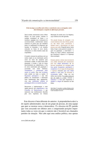 "O poder da comunicação e a intertextualidade" 159
Este discurso é bem diferente do anterior. A preponderância não é a
do sujeito administrador, mas de um grupo de pessoas, de uma equipe
que quer se mostrar coesa e democrática. É o discurso do PT, partido
que vem crescendo nos últimos anos e conquistando posições impor-
tantes todas as vezes em que o contexto não é favorável aos chamados
partidos da situação. Não cabe aqui uma análise política, mas apenas
www.labcom.ubi.pt
 