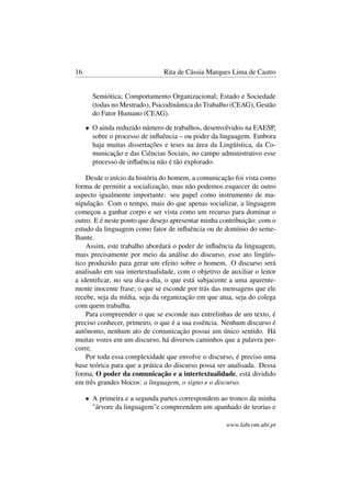 16 Rita de Cássia Marques Lima de Castro
Semiótica; Comportamento Organizacional; Estado e Sociedade
(todas no Mestrado), Psicodinâmica do Trabalho (CEAG), Gestão
do Fator Humano (CEAG).
• O ainda reduzido número de trabalhos, desenvolvidos na EAESP,
sobre o processo de inﬂuência – ou poder da linguagem. Embora
haja muitas dissertações e teses na área da Lingüística, da Co-
municação e das Ciências Sociais, no campo administrativo esse
processo de inﬂuência não é tão explorado.
Desde o início da história do homem, a comunicação foi vista como
forma de permitir a socialização, mas não podemos esquecer de outro
aspecto igualmente importante: seu papel como instrumento de ma-
nipulação. Com o tempo, mais do que apenas socializar, a linguagem
começou a ganhar corpo e ser vista como um recurso para dominar o
outro. E é neste ponto que desejo apresentar minha contribuição: com o
estudo da linguagem como fator de inﬂuência ou de domínio do seme-
lhante.
Assim, este trabalho abordará o poder de inﬂuência da linguagem,
mais precisamente por meio da análise do discurso, esse ato lingüís-
tico produzido para gerar um efeito sobre o homem. O discurso será
analisado em sua intertextualidade, com o objetivo de auxiliar o leitor
a identiﬁcar, no seu dia-a-dia, o que está subjacente a uma aparente-
mente inocente frase; o que se esconde por trás das mensagens que ele
recebe, seja da mídia, seja da organização em que atua, seja do colega
com quem trabalha.
Para compreender o que se esconde nas entrelinhas de um texto, é
preciso conhecer, primeiro, o que é a sua essência. Nenhum discurso é
autônomo, nenhum ato de comunicação possui um único sentido. Há
muitas vozes em um discurso, há diversos caminhos que a palavra per-
corre.
Por toda essa complexidade que envolve o discurso, é preciso uma
base teórica para que a prática do discurso possa ser analisada. Dessa
forma, O poder da comunicação e a intertextualidade, está dividido
em três grandes blocos: a linguagem, o signo e o discurso.
• A primeira e a segunda partes correspondem ao tronco da minha
"árvore da linguagem"e compreendem um apanhado de teorias e
www.labcom.ubi.pt
 
