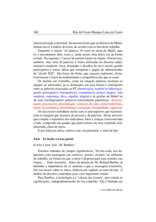 160 Rita de Cássia Marques Lima de Castro
uma localização contextual. Da mesma forma que no discurso de Maluf,
limitar-me-ei à análise do texto, de acordo com os ﬁns deste trabalho.
Enquanto o sujeito "eu"aparece 18 vezes no texto de Maluf, aqui
só o encontramos duas vezes e, ainda assim, uma única vez de forma
isolada. Na segunda, o "nossa"do partido é parte do sujeito. O texto traz,
também, uma série de palavras e frases utilizadas no discurso admi-
nistrativo moderno: ética, demandas e desaﬁos do novo século, gestão
participativa e outras idéias que compõem o jargão do administrador
do "século XXI". São frases de efeito, que causam, realmente, efeito.
Convencem o leitor da modernidade e competência dos que as usam.
Os trechos em vermelho, como na situação anterior, mostram os
ataques ao adversário; já os destacados em azul fazem o contraponto
entre as palavras associadas ao PT (democracia, respeito às diferenças,
gestão participativa, transparência, competência, justiça, alegria, vida
saudável, esperança, ética, orgulho, alegria) e às gestões de Maluf ou
de seus correligionários (palavras notoriamente pejorativas: discrimi-
nação, preconceito, dissimulação, sementes de ódio, conservadorismo,
temor, desconﬁança, autoritarismo, corrupção, desigualdade, aspereza).
Os dois textos trabalham muito com os pressupostos que trazemos,
com as imagens que fazemos de pessoas e de palavras. Nesse universo
que compõe o repertório dos indivíduos, fatos e crenças convivem lado
a lado, compondo um quadro que pinta retratos de uma realidade mul-
tifacetada, cheia de mitos.
E por falar em mitos, vamos a um, em particular: o mito da fala.
3.6.6 Lê mythe est une parole
O mito é uma ‘fala’ (R. Barthes)
Estamos rodeados de campos signiﬁcativos. No dia-a-dia, nos de-
paramos com mensagens em outdoors, jornais, revistas, no ambiente
de trabalho, na forma em que a mesa é disposta para uma reunião, nas
roupas ... Tudo transmite. Antes da década de 60, Roland Barthes já
defendia a importância de se analisar o que a mensagem transmitia.
Em seu ensaio sobre os mitos, dedicou um capítulo ao mito da fala. A
análise do discurso contempla, pois, esse importante estudo.
Para Barthes, a semiologia é a "ciência das formas", pois estuda as
signiﬁcações, independentemente do seu conteúdo. Ela é limitada em
www.labcom.ubi.pt
 