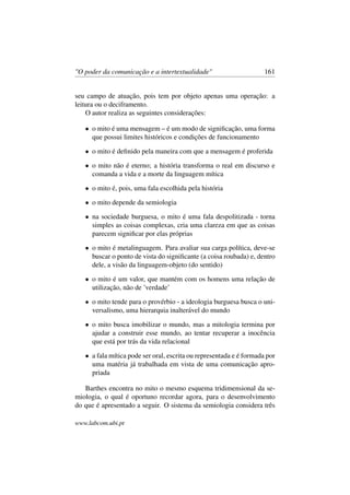 "O poder da comunicação e a intertextualidade" 161
seu campo de atuação, pois tem por objeto apenas uma operação: a
leitura ou o deciframento.
O autor realiza as seguintes considerações:
• o mito é uma mensagem – é um modo de signiﬁcação, uma forma
que possui limites históricos e condições de funcionamento
• o mito é deﬁnido pela maneira com que a mensagem é proferida
• o mito não é eterno; a história transforma o real em discurso e
comanda a vida e a morte da linguagem mítica
• o mito é, pois, uma fala escolhida pela história
• o mito depende da semiologia
• na sociedade burguesa, o mito é uma fala despolitizada - torna
simples as coisas complexas, cria uma clareza em que as coisas
parecem signiﬁcar por elas próprias
• o mito é metalinguagem. Para avaliar sua carga política, deve-se
buscar o ponto de vista do signiﬁcante (a coisa roubada) e, dentro
dele, a visão da linguagem-objeto (do sentido)
• o mito é um valor, que mantém com os homens uma relação de
utilização, não de ’verdade’
• o mito tende para o provérbio - a ideologia burguesa busca o uni-
versalismo, uma hierarquia inalterável do mundo
• o mito busca imobilizar o mundo, mas a mitologia termina por
ajudar a construir esse mundo, ao tentar recuperar a inocência
que está por trás da vida relacional
• a fala mítica pode ser oral, escrita ou representada e é formada por
uma matéria já trabalhada em vista de uma comunicação apro-
priada
Barthes encontra no mito o mesmo esquema tridimensional da se-
miologia, o qual é oportuno recordar agora, para o desenvolvimento
do que é apresentado a seguir. O sistema da semiologia considera três
www.labcom.ubi.pt
 