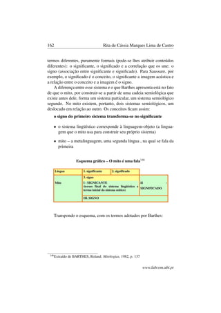 162 Rita de Cássia Marques Lima de Castro
termos diferentes, puramente formais (pode-se lhes atribuir conteúdos
diferentes): o signiﬁcante, o signiﬁcado e a correlação que os une: o
signo (associação entre signiﬁcante e signiﬁcado). Para Saussure, por
exemplo, o signiﬁcado é o conceito, o signiﬁcante a imagem acústica e
a relação entre o conceito e a imagem é o signo.
A diferença entre esse sistema e o que Barthes apresenta está no fato
de que o mito, por construir-se a partir de uma cadeia semiológica que
existe antes dele, forma um sistema particular, um sistema semiológico
segundo. No mito existem, portanto, dois sistemas semiológicos, um
deslocado em relação ao outro. Os conceitos ﬁcam assim:
o signo do primeiro sistema transforma-se no signiﬁcante
• o sistema lingüístico corresponde à linguagem-objeto (a lingua-
gem que o mito usa para construir seu próprio sistema)
• mito – a metalinguagem, uma segunda língua , na qual se fala da
primeira
Esquema gráﬁco – O mito é uma fala146
Transpondo o esquema, com os termos adotados por Barthes:
146
Extraído de BARTHES, Roland. Mitologias, 1982, p. 137
www.labcom.ubi.pt
 