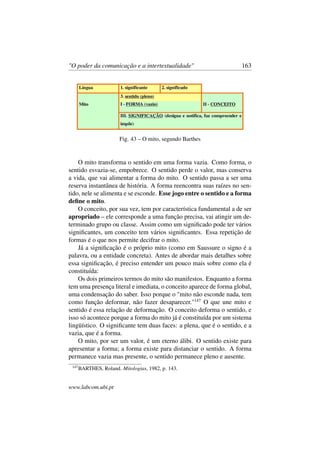 "O poder da comunicação e a intertextualidade" 163
Fig. 43 – O mito, segundo Barthes
O mito transforma o sentido em uma forma vazia. Como forma, o
sentido esvazia-se, empobrece. O sentido perde o valor, mas conserva
a vida, que vai alimentar a forma do mito. O sentido passa a ser uma
reserva instantânea de história. A forma reencontra suas raízes no sen-
tido, nele se alimenta e se esconde. Esse jogo entre o sentido e a forma
deﬁne o mito.
O conceito, por sua vez, tem por característica fundamental a de ser
apropriado – ele corresponde a uma função precisa, vai atingir um de-
terminado grupo ou classe. Assim como um signiﬁcado pode ter vários
signiﬁcantes, um conceito tem vários signiﬁcantes. Essa repetição de
formas é o que nos permite decifrar o mito.
Já a signiﬁcação é o próprio mito (como em Saussure o signo é a
palavra, ou a entidade concreta). Antes de abordar mais detalhes sobre
essa signiﬁcação, é preciso entender um pouco mais sobre como ela é
constituída:
Os dois primeiros termos do mito são manifestos. Enquanto a forma
tem uma presença literal e imediata, o conceito aparece de forma global,
uma condensação do saber. Isso porque o "mito não esconde nada, tem
como função deformar, não fazer desaparecer."147
O que une mito e
sentido é essa relação de deformação. O conceito deforma o sentido, e
isso só acontece porque a forma do mito já é constituída por um sistema
lingüístico. O signiﬁcante tem duas faces: a plena, que é o sentido, e a
vazia, que é a forma.
O mito, por ser um valor, é um eterno álibi. O sentido existe para
apresentar a forma; a forma existe para distanciar o sentido. A forma
permanece vazia mas presente, o sentido permanece pleno e ausente.
147
BARTHES, Roland. Mitologias, 1982, p. 143.
www.labcom.ubi.pt
 