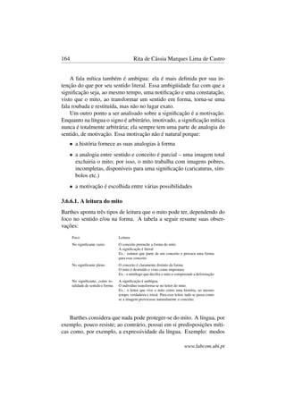 164 Rita de Cássia Marques Lima de Castro
A fala mítica também é ambígua: ela é mais deﬁnida por sua in-
tenção do que por seu sentido literal. Essa ambigüidade faz com que a
signiﬁcação seja, ao mesmo tempo, uma notiﬁcação e uma constatação,
visto que o mito, ao transformar um sentido em forma, torna-se uma
fala roubada e restituída, mas não no lugar exato.
Um outro ponto a ser analisado sobre a signiﬁcação é a motivação.
Enquanto na língua o signo é arbitrário, imotivado, a signiﬁcação mítica
nunca é totalmente arbitrária; ela sempre tem uma parte de analogia do
sentido, de motivação. Essa motivação não é natural porque:
• a história fornece as suas analogias à forma
• a analogia entre sentido e conceito é parcial – uma imagem total
excluiria o mito; por isso, o mito trabalha com imagens pobres,
incompletas, disponíveis para uma signiﬁcação (caricaturas, sím-
bolos etc.)
• a motivação é escolhida entre várias possibilidades
3.6.6.1. A leitura do mito
Barthes aponta três tipos de leitura que o mito pode ter, dependendo do
foco no sentido e/ou na forma. A tabela a seguir resume suas obser-
vações:
Foco Leitura
No signiﬁcante vazio O conceito preenche a forma do mito
A signiﬁcação é literal
Ex.: redator que parte de um conceito e procura uma forma
para esse conceito
No signiﬁcante pleno O conceito é claramente distinto da forma
O mito é destruído e visto como impostura
Ex.: o mitólogo que decifra o mito e compreende a deformação
No signiﬁcante, como to-
talidade de sentido e forma
A signiﬁcação é ambígua.
O indivíduo transforma-se no leitor do mito.
Ex.: o leitor que vive o mito como uma história, ao mesmo
tempo, verdadeira e irreal. Para esse leitor, tudo se passa como
se a imagem provocasse naturalmente o conceito.
Barthes considera que nada pode proteger-se do mito. A língua, por
exemplo, pouco resiste; ao contrário, possui em si predisposições míti-
cas como, por exemplo, a expressividade da língua. Exemplo: modos
www.labcom.ubi.pt
 