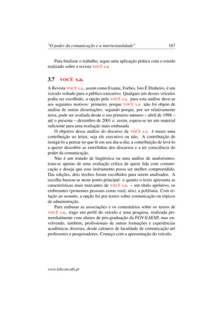 "O poder da comunicação e a intertextualidade" 167
Para ﬁnalizar o trabalho, segue uma aplicação prática com o estudo
realizado sobre a revista VOCÊ s.a.
3.7 VOCÊ s.a.
A Revista VOCÊ s.a., assim como Exame, Forbes, Isto É Dinheiro, é um
veículo voltado para o público executivo. Qualquer um desses veículos
podia ser escolhido; a opção pela VOCÊ s.a. para esta análise deve-se
aos seguintes motivos: primeiro, porque VOCÊ s.a. não foi objeto de
análise de outras dissertações; segundo porque, por ser relativamente
nova, pode ser avaliada desde o seu primeiro número – abril de 1998 –
até o presente – dezembro de 2001 e, assim, espera-se ter um material
suﬁciente para uma avaliação mais embasada.
O objetivo dessa análise do discurso da VOCÊ s.a. é trazer uma
contribuição ao leitor, seja ele executivo ou não. A contribuição de
instigá-lo a pensar no que lê em seu dia-a-dia; a contribuição de levá-lo
a querer descobrir as entrelinhas dos discursos e a ter consciência do
poder da comunicação.
Não é um tratado de lingüística ou uma análise de anaforismos;
trata-se apenas de uma avaliação crítica de quem lida com comuni-
cação e deseja que esse instrumento possa ser melhor compreendido.
Das edições, dois trechos foram escolhidos para serem analisados. A
escolha baseou-se neste ponto principal: o quanto o texto apresenta as
características mais marcantes de VOCÊ s.a. – um título apelativo, os
embreantes (pronomes pessoais como você, nós), a polifonia. Com re-
lação ao assunto, a opção foi por textos sobre comunicação ou tópicos
de administração.
Para embasar as associações e os comentários sobre os textos de
VOCÊ s.a., trago um perﬁl do veículo e uma pesquisa, realizada pri-
mordialmente com alunos de pós-graduação da FGV-EAESP, mas en-
volvendo, também, proﬁssionais de outras formações e experiências
acadêmicas diversas, desde calouros de faculdade de comunicação até
professores e pesquisadores. Começo com a apresentação do veículo.
www.labcom.ubi.pt
 