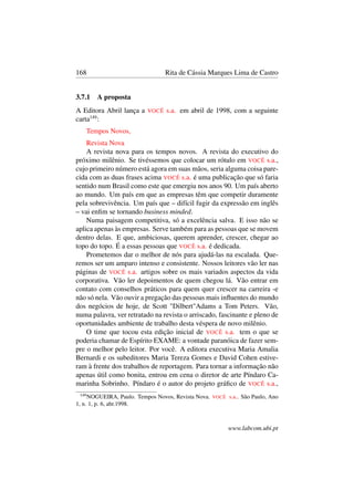 168 Rita de Cássia Marques Lima de Castro
3.7.1 A proposta
A Editora Abril lança a VOCÊ s.a. em abril de 1998, com a seguinte
carta149
:
Tempos Novos,
Revista Nova
A revista nova para os tempos novos. A revista do executivo do
próximo milênio. Se tivéssemos que colocar um rótulo em VOCÊ s.a.,
cujo primeiro número está agora em suas mãos, seria alguma coisa pare-
cida com as duas frases acima VOCÊ s.a. é uma publicação que só faria
sentido num Brasil como este que emergiu nos anos 90. Um país aberto
ao mundo. Um país em que as empresas têm que competir duramente
pela sobrevivência. Um país que – difícil fugir da expressão em inglês
– vai enﬁm se tornando business minded.
Numa paisagem competitiva, só a excelência salva. E isso não se
aplica apenas às empresas. Serve também para as pessoas que se movem
dentro delas. E que, ambiciosas, querem aprender, crescer, chegar ao
topo do topo. É a essas pessoas que VOCÊ s.a. é dedicada.
Prometemos dar o melhor de nós para ajudá-las na escalada. Que-
remos ser um amparo intenso e consistente. Nossos leitores vão ler nas
páginas de VOCÊ s.a. artigos sobre os mais variados aspectos da vida
corporativa. Vão ler depoimentos de quem chegou lá. Vão entrar em
contato com conselhos práticos para quem quer crescer na carreira -e
não só nela. Vão ouvir a pregação das pessoas mais inﬂuentes do mundo
dos negócios de hoje, de Scott "Dilbert"Adams a Tom Peters. Vão,
numa palavra, ver retratado na revista o arriscado, fascinante e pleno de
oportunidades ambiente de trabalho desta véspera de novo milênio.
O time que tocou esta edição inicial de VOCÊ s.a. tem o que se
poderia chamar de Espírito EXAME: a vontade paranóica de fazer sem-
pre o melhor pelo leitor. Por você. A editora executiva Maria Amalia
Bernardi e os subeditores Maria Tereza Gomes e David Cohen estive-
ram à frente dos trabalhos de reportagem. Para tornar a informação não
apenas útil como bonita, entrou em cena o diretor de arte Píndaro Ca-
marinha Sobrinho. Píndaro é o autor do projeto gráﬁco de VOCÊ s.a.,
149
NOGUEIRA, Paulo. Tempos Novos, Revista Nova. VOCÊ s.a.. São Paulo, Ano
1, n. 1, p. 6, abr.1998.
www.labcom.ubi.pt
 