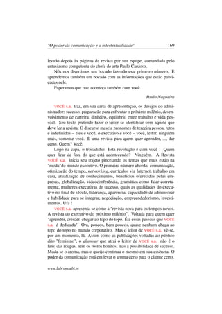 "O poder da comunicação e a intertextualidade" 169
levado depois às páginas da revista por sua equipe, comandada pelo
entusiasmo competente do chefe de arte Paulo Cardoso.
Nós nos divertimos um bocado fazendo este primeiro número. E
aprendemos também um bocado com as informações que estão publi-
cadas nele.
Esperamos que isso aconteça também com você.
Paulo Nogueira
VOCÊ s.a. traz, em sua carta de apresentação, os desejos do admi-
nistrador: sucesso, preparação para enfrentar o próximo milênio, desen-
volvimento de carreira, dinheiro, equilíbrio entre trabalho e vida pes-
soal. Seu texto pretende fazer o leitor se identiﬁcar com aquele que
deve ler a revista. O discurso mescla pronomes de terceira pessoa, retos
e indeﬁnidos – eles e você, o executivo e você – você, leitor, ninguém
mais, somente você. É uma revista para quem quer aprender, ..., dar
certo. Quem? Você.
Logo na capa, o trocadilho: Esta revolução é com você ! Quem
quer ﬁcar de fora do que está acontecendo? Ninguém. A Revista
VOCÊ s.a. inicia seu trajeto pincelando os temas que mais estão na
"moda"do mundo executivo. O primeiro número aborda: comunicação,
otimização do tempo, networking, currículos via Internet, trabalho em
casa, atualização de conhecimentos, benefícios oferecidos pelas em-
presas, globalização, videoconferência, gramática-como falar correta-
mente, mulheres executivas de sucesso, quais as qualidades do execu-
tivo no ﬁnal de século, liderança, aparência, capacidade de administrar
e habilidade para se integrar, negociação, empreendedorismo, investi-
mentos. Ufa !
VOCÊ s.a. apresenta-se como a "revista nova para os tempos novos.
A revista do executivo do próximo milênio". Voltada para quem quer
"aprender, crescer, chegar ao topo do topo. É a essas pessoas que VOCÊ
s.a. é dedicada". Ora, poucos, bem poucos, quase nenhum chega ao
topo do topo no mundo corporativo. Mas o leitor de VOCÊ s.a. vê-se,
por um momento, lá. Assim como as publicações voltadas ao público
dito "feminino", o glamour que atrai o leitor de VOCÊ s.a. não é o
luxo das roupas, nem os rostos bonitos, mas a possibilidade de sucesso.
Muda-se o aroma, mas o queijo continua o mesmo em sua essência. O
poder da comunicação está em levar o aroma certo para o cliente certo.
www.labcom.ubi.pt
 