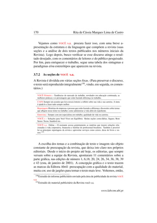 170 Rita de Cássia Marques Lima de Castro
Vejamos como VOCÊ s.a. procura fazer isso, com uma breve a-
presentação da estrutura e da linguagem que compõem a revista (suas
seções e a análise de dois textos publicados nos números iniciais da
Revista). Logo depois, busco veriﬁcar se esse discurso atinge o resul-
tado desejado, com os comentários de leitores e do público pesquisado.
Por ﬁm, para enriquecer o trabalho, segue uma tabela dos sintagmas e
paradigmas e/ou estereótipos que aparecem na revista.
3.7.2 As seções de VOCÊ s.a.
A Revista é dividida em várias seções ﬁxas. (Para preservar o discurso,
o texto será reproduzido integralmente150
, vindo, em seguida, os comen-
tários.)
VOCÊ Primeiro – Tendências do mercado de trabalho, novidades em educação continuada, as
melhores práticas e os personagens que estão fazendo diferença no trabalho.
CAPA Sempre um assunto que leva nossos leitores a reﬂetir sobre sua vida e sua carreira. A meta
é ajudá-lo a fazer tudo sempre melhor.
Reportagens Histórias de empresas e pessoas que estão fazendo a diferença; discussões sobre temas
que aﬂigem nosso leitor no trabalho; como administrar a vida além do expediente.
Entrevista – Sempre com um especialista em trabalho, qualidade de vida ou carreira.
VOCÊ + – Soluções para Você Viver em Equilíbrio. Reúne seções como:Idéias, Seguro, Bom
Senso, Tecno, Saudável etc..
VOCÊ s.a. Online – O assinante acessa gratuitamente as matérias que trazem soluções rela-
cionadas à vida corporativa, ﬁnanceira e familiar do proﬁssional brasileiro. Também é possível
ler as principais reportagens da revista e aproveitar serviços como cursos, dicas de livros e ou-
tros.”151
A escolha dos temas e a combinação de texto e imagem são objeto
constante de preocupação da revista, que deixa isto claro nos próprios
editoriais. Desde o início do projeto até hoje, os editorias, que sempre
versam sobre a equipe da Revista, apontaram 11 comentários sobre a
parte gráﬁca, nas edições de número 1, 6,18, 20, 24, 26, 34, 36, 38, 39
e 43 (esta, de janeiro de 2001). A concepção gráﬁca e o texto trazem
as marcas da Editora Abril: preocupação com a qualidade do material,
muita cor, uso de jargões para tornar o texto mais leve. Voltemos, então,
150
Extraído do informe publicitário enviado pela área de publicidade da revista VOCÊ
s.a.
151
Extraído do material publicitário da Revista você s.a.
www.labcom.ubi.pt
 
