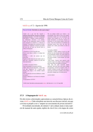 172 Rita de Cássia Marques Lima de Castro
VOCÊ s.a. no
2 – Agosto de 1998
3.7.3 A linguagem de VOCÊ s.a.
Os dois textos selecionados apresentam as características típicas da re-
vista VOCÊ s.a. Cabe relembrar um item de seu discurso inicial, em que
a revista se propõe a ser o "amparo ao crescimento do jovem executivo".
O resultado encontrado, do número 1 até a edição atual, é uma espé-
cie de manual de auto-ajuda, repleto de check lists e de etapas de como
www.labcom.ubi.pt
 