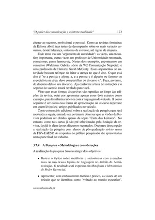"O poder da comunicação e a intertextualidade" 173
chegar ao sucesso, proﬁssional e pessoal. Como as revistas femininas
da Editora Abril, traz testes de desempenho sobre os mais variados as-
suntos, desde liderança, sintomas de estresse, até regras de etiqueta.
Todo texto traz um "argumento de autoridade": as vezes, um execu-
tivo importante, outras vezes um professor de Universidade renomada,
consultores, gente famosa etc. Nestes dois exemplos, encontramos um
consultor (Waldimas Galvão, sócio da W2 Comunicação Negocial) e
uma professora de Harvard, Sarah McGinty. Esses argumentos de au-
toridade buscam reforçar no leitor a crença no que é dito. O que está
dito é "se a pessoa y aﬁrma x, e a pessoa y é alguém ou famoso ou
especialista na área, devo compartilhar do discurso x". Faça, portanto,
do discurso dela o seu discurso. Aja conforme a bula de instruções e o
segredo do sucesso estará revelado para você.
Visto que essas formas discursivas são repetidas ao longo das edi-
ções da revista, optei por apresentar apenas esses dois extratos como
exemplo, para familiarizar o leitor com a linguagem do veículo. O ponto
seguinte é ver como essa forma de apresentação do discurso repercute
em quem lê (ou leu) artigos publicados no veículo.
Como comentário adicional sobre a realização da pesquisa que será
mostrada a seguir, entendo ser pertinente observar que as visões da Re-
vista poderiam ser obtidas apenas da seção "Carta dos Leitores". No
entanto, como tais cartas já são pré-selecionadas pela Redação da re-
vista, decidi ir além desses discursos recortados. Decorreu dessa opção
a realização da pesquisa com alunos de pós-graduação stricto sensu
da FGV-EAESP. As respostas do público pesquisado são apresentadas
nesta parte ﬁnal do trabalho.
3.7.4 A Pesquisa – Metodologia e considerações
A realização da pesquisa buscou atingir dois objetivos:
• Ilustrar o tópico sobre metáforas e metonímias com exemplos
reais do uso dessas ﬁguras de linguagem no âmbito da Admi-
nistração. O resultado está expresso em Metáforas e Metonímias
do Poder Gerencial.
• Apresentar, com embasamento teórico e prático, as visões de um
veículo que se identiﬁca como "voltado ao mundo executivo".
www.labcom.ubi.pt
 