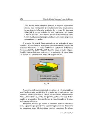 174 Rita de Cássia Marques Lima de Castro
Mais do que trazer diferentes opiniões, a pesquisa levou minha
atenção para outro ponto: é bastante interessante notar como a
formação pode inﬂuenciar a opinião das pessoas. Os alunos da
FGV-EAESP, em sua maioria, têm uma visão muito crítica sobre
a Revista você s.a.. Essa mesma postura é encontrada de forma
bem reduzida, mesmo entre pós-graduados, nos outros grupos que
responderam à pesquisa.
A pesquisa foi feita de forma eletrônica e por aplicação de ques-
tionários. Foram enviadas mensagens via correio eletrônico para 188
alunos de Doutorado, 134 alunos de Mestrado e 95 alunos do Mestrado
Proﬁssional (MPA) da FGV-EAESP. Também foram enviados 60 ques-
tionários para proﬁssionais, professores e pesquisadores de outras áreas.
Do total de 477 questionários, houve 101 respostas (21%).
Fig. 46
A amostra, ainda que concentrada nos alunos de pós-graduação de
uma Escola, atendeu aos objetivos da pesquisa por, primeiramente, con-
templar o público estudado ao falar-se de metáforas e metonímias da
Área Administrativa e, ainda, por permitir, pela diversidade de for-
mação na graduação e de experiências, a exempliﬁcação de diversas
visões sobre o discurso.
Na verdade, mais do que mostrar as diferentes posturas sobre a Re-
vista, a pequena pesquisa trouxe a contribuição adicional de mostrar
tão claramente como há diversidade entre os repertórios dos alunos
www.labcom.ubi.pt
 