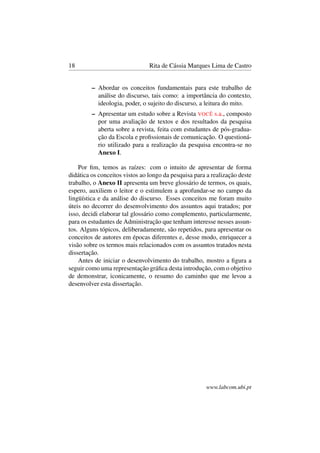 18 Rita de Cássia Marques Lima de Castro
– Abordar os conceitos fundamentais para este trabalho de
análise do discurso, tais como: a importância do contexto,
ideologia, poder, o sujeito do discurso, a leitura do mito.
– Apresentar um estudo sobre a Revista VOCÊ s.a., composto
por uma avaliação de textos e dos resultados da pesquisa
aberta sobre a revista, feita com estudantes de pós-gradua-
ção da Escola e proﬁssionais de comunicação. O questioná-
rio utilizado para a realização da pesquisa encontra-se no
Anexo I.
Por ﬁm, temos as raízes: com o intuito de apresentar de forma
didática os conceitos vistos ao longo da pesquisa para a realização deste
trabalho, o Anexo II apresenta um breve glossário de termos, os quais,
espero, auxiliem o leitor e o estimulem a aprofundar-se no campo da
lingüística e da análise do discurso. Esses conceitos me foram muito
úteis no decorrer do desenvolvimento dos assuntos aqui tratados; por
isso, decidi elaborar tal glossário como complemento, particularmente,
para os estudantes de Administração que tenham interesse nesses assun-
tos. Alguns tópicos, deliberadamente, são repetidos, para apresentar os
conceitos de autores em épocas diferentes e, desse modo, enriquecer a
visão sobre os termos mais relacionados com os assuntos tratados nesta
dissertação.
Antes de iniciar o desenvolvimento do trabalho, mostro a ﬁgura a
seguir como uma representação gráﬁca desta introdução, com o objetivo
de demonstrar, iconicamente, o resumo do caminho que me levou a
desenvolver esta dissertação.
www.labcom.ubi.pt
 