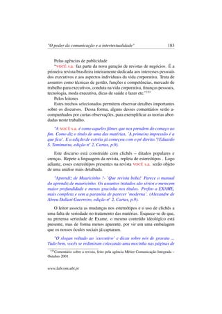 "O poder da comunicação e a intertextualidade" 183
Pelas agências de publicidade
“VOCÊ s.a. faz parte da nova geração de revistas de negócios. É a
primeira revista brasileira inteiramente dedicada aos interesses pessoais
dos executivos e aos aspectos individuais da vida corporativa. Trata de
assuntos como técnicas de gestão, funções e competências, mercado de
trabalho para executivos, conduta na vida corporativa, ﬁnanças pessoais,
tecnologia, moda executiva, dicas de saúde e lazer etc.”153
Pelos leitores
Estes trechos selecionados permitem observar detalhes importantes
sobre os discursos. Dessa forma, alguns desses comentários serão a-
companhados por curtas observações, para exempliﬁcar as teorias abor-
dadas neste trabalho.
"A VOCÊ s.a. é como aqueles ﬁlmes que nos prendem do começo ao
ﬁm. Como diz o titulo de uma das matérias, ’A primeira impressão é a
que ﬁca’. E a edição de estréia já começou com o pé direito."(Eduardo
S. Tomimatsu, edição no
2, Cartas, p.9).
Este discurso está construído com clichês – ditados populares e
crenças. Repete a linguagem da revista, repleta de estereótipos . Logo
adiante, esses estereótipos presentes na revista VOCÊ s.a. serão objeto
de uma análise mais detalhada.
"Aprendiz de Mauricinho ?- ’Que revista boba! Parece o manual
do aprendiz de mauricinho. Os assuntos tratados são sérios e merecem
maior profundidade e menos gracinha nos títulos. Preﬁro a EXAME,
mais completa e sem a paranóia de parecer ’moderna’. (Alexandre de
Abreu Dallari Guerreiro, edição no
2, Cartas, p.9).
O leitor associa as mudanças nos estereótipos e o uso de clichês a
uma falta de seriedade no tratamento das matérias. Esquece-se de que,
na pretensa seriedade de Exame, o mesmo conteúdo ideológico está
presente, mas de forma menos aparente, por vir em uma embalagem
que os nossos óculos sociais já captaram.
"O slogan voltado ao ’executivo’ e dicas sobre nós de gravata ...
Tudo bem, vocês se redimiram colocando uma mocinha nas páginas de
153
Comentário sobre a revista, feito pela agência Métier Comunicação Integrada –
Outubro 2001.
www.labcom.ubi.pt
 