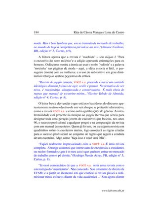 184 Rita de Cássia Marques Lima de Castro
moda. Mas é bom lembrar que, em se tratando de mercado de trabalho,
no mundo de hoje a competência prevalece ao sexo."(Simone Cardoso,
BH, edição no
3, Cartas, p.9).
A leitora aponta que a revista é ’machista’ – seu slogan é "Para
o executivo do novo milênio"e a edição apresenta orientações para os
homens. O discurso mostra a ironia ao usar o verbo ’redimir’ e a palavra
’mocinha’ nas páginas de moda - aqui, a idéia associa o fútil, o pas-
sageiro (moda) com as mulheres; e o uso do substantivo em grau dimi-
nutivo reforça o sentido pejorativo da crítica.
"Revista de yuppie carente, VOCÊ s.a. pretende exercer um controle
ideológico ditando formas de agir, vestir e pensar. Na tentativa de ser
nova, é reacionária, ultrapassada e conservadora. É mais cheia de
regras que manual de escoteiro mirim..."(Xavier Toledo de Almeida,
edição no
4, Cartas, p. 8).
O leitor busca desvendar o que está nos bastidores do discurso apa-
rentemente neutro e objetivo de um veículo que se pretende informativo,
como a revista VOCÊ s.a. e como outras publicações do gênero. A inter-
textualidade está presente na menção ao yuppie (termo que serviu para
designar toda uma geração jovem de executivos que buscou, nos anos
90, o sucesso proﬁssional a qualquer preço) e na comparação da revista
com um manual de escoteiro. Quem já foi um, ou leu alguma revista em
quadrinhos sobre os escoteiros mirins, logo associará as regras criadas
para o sucesso proﬁssional ao conjunto de regras que regem a conduta
de um escoteiro. Algo como "faça isso e você será feliz".
"Fiquei realmente impressionado com a VOCÊ s.a..É uma revista
completa. Abrange assuntos que interessam de executivos a estudantes
ou recém-formados (que é o meu caso) que queiram entrar no mercado
de trabalho com o pé direito."(Rodrigo Nastás Acras, PR, edição no
5,
Cartas, p. 8).
"Já ouvi comentários de que a VOCÊ s.a. seria uma revista com o
estereótipo do ’mauricinho’. Não concordo. Sou estudante de direito da
UFSM, e a partir do momento em que conheci a revista passei a redi-
recionar meus esforços diante da vida acadêmica ... Sou agora cliente
www.labcom.ubi.pt
 