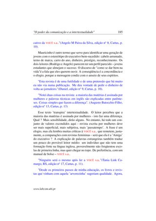 "O poder da comunicação e a intertextualidade" 185
cativo da VOCÊ s.a.."(Angelo M Paiva da Silva, edição no
8, Cartas, p.
10).
Mauricinho é outro termo que serve para identiﬁcar uma geração de
jovens com o estereótipo do executivo bem-sucedido: cabelo arrumado,
terno de marca, carro do ano, dinheiro, prestígio, reconhecimento. Os
dois leitores (Rodrigo e Angelo) parecem ter um perﬁl parecido – jovens
estudantes que almejam o sucesso. O discurso de "como se dar bem na
vida"é a fala que eles querem ouvir. A conseqüência é a concordância e
o elogio, porque a mensagem condiz com o anseio de seus espíritos.
"Esta revista é de uma futilidade e de uma pretensão que há muito
eu não via numa publicação. Me deu vontade de pedir o dinheiro de
volta ao jornaleiro."(Daniel, edição no
9, Cartas, p. 10).
"Notei duas coisas na revista: a maioria das matérias é assinada por
mulheres e palavras técnicas em inglês são explicadas entre parênte-
ses. Coisas simples que fazem a diferença". (Augusto Batocchio Filho,
edição no
13, Cartas, p. 13)
Esse texto ’transpira’ intertextualidade. O leitor percebeu que a
maioria das matérias é assinada por mulheres - isto faz uma diferença.
Qual ? Mais sensibilidade, dirão alguns. No entanto, há todo um con-
junto de valores escondidos aqui - revista escrita por mulheres deve
ser mais superﬁcial, mais subjetiva, mais ’passatempo’. A frase é um
elogio, mas ela lembra muitas críticas à VOCÊ s.a.. que remetem, justa-
mente, a comparações com revistas femininas - será que ela é a ’Amiga’
do executivo ? A explicação de palavras estrangeiras também traduz
um pouco do provável leitor médio: um indivíduo que não tem uma
formação forte na língua inglesa, provavelmente não freqüentou esco-
las de primeira linha, mas quer chegar no topo. De preferência, com um
manual de bolso – VOCÊ s.a..
"Ninguém será o mesmo após ler a VOCÊ s.a.."(Tania Link Ca-
margo, RS, edição no
17, Cartas, p. 11).
"Desde os primeiros passos de minha educação, os livros e revis-
tas que vinham com aquela ’arvorezinha’ sugeriam qualidade. Agora,
www.labcom.ubi.pt
 