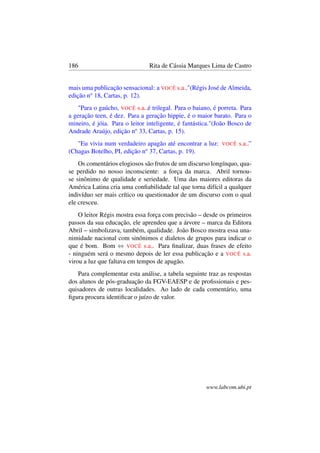 186 Rita de Cássia Marques Lima de Castro
mais uma publicação sensacional: a VOCÊ s.a.."(Régis José de Almeida,
edição no
18, Cartas, p. 12).
"Para o gaúcho, VOCÊ s.a..é trilegal. Para o baiano, é porreta. Para
a geração teen, é dez. Para a geração hippie, é o maior barato. Para o
mineiro, é jóia. Para o leitor inteligente, é fantástica."(João Bosco de
Andrade Araújo, edição no
33, Cartas, p. 15).
"Eu vivia num verdadeiro apagão até encontrar a luz: VOCÊ s.a..”
(Chagas Botelho, PI, edição no
37, Cartas, p. 19).
Os comentários elogiosos são frutos de um discurso longínquo, qua-
se perdido no nosso inconsciente: a força da marca. Abril tornou-
se sinônimo de qualidade e seriedade. Uma das maiores editoras da
América Latina cria uma conﬁabilidade tal que torna difícil a qualquer
indivíduo ser mais crítico ou questionador de um discurso com o qual
ele cresceu.
O leitor Régis mostra essa força com precisão – desde os primeiros
passos da sua educação, ele aprendeu que a árvore – marca da Editora
Abril – simbolizava, também, qualidade. João Bosco mostra essa una-
nimidade nacional com sinônimos e dialetos de grupos para indicar o
que é bom. Bom ⇔ VOCÊ s.a.. Para ﬁnalizar, duas frases de efeito
- ninguém será o mesmo depois de ler essa publicação e a VOCÊ s.a.
virou a luz que faltava em tempos de apagão.
Para complementar esta análise, a tabela seguinte traz as respostas
dos alunos de pós-graduação da FGV-EAESP e de proﬁssionais e pes-
quisadores de outras localidades. Ao lado de cada comentário, uma
ﬁgura procura identiﬁcar o juízo de valor.
www.labcom.ubi.pt
 