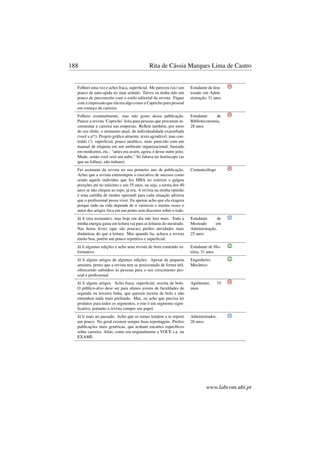 188 Rita de Cássia Marques Lima de Castro
Folheei uma vez e achei fraca, superﬁcial. Me pareceu (sic) um
pouco de auto-ajuda no mau sentido. Talvez eu tenha tido um
pouco de preconceito com o estilo editorial da revista. Fiquei
com a impressão que ela era algo como a Capricho para pessoal
em começo de carreira.
Estudante de dou-
torado em Admi-
nistração, 31 anos
Folheio eventualmente, mas não gosto dessa publicação.
Parece a revista ‘Capricho’ feita para pessoas que procuram in-
crementar a carreira nas empresas. Reﬂete também, por meio
do seu título, o momento atual, de individualidade exacerbada
(você s.a!!). Projeto gráﬁco atraente, texto agradável, mas con-
teúdo (!) superﬁcial, pouco analítico, mais parecido com um
manual de etiqueta em um ambiente organizacional, baseado
em modismos, etc.: “antes era assim, agora, é desse outro jeito.
Mude, senão você será um nabo.” Só faltava ter horóscopo (as
que eu folheei, não tinham).
Estudante de
Biblioteconomia,
28 anos
Fui assinante da revista no seu primeiro ano de publicação.
Achei que a revista estereotipou o executivo de sucesso como
sendo aquele indivíduo que fez MBA no exterior e galgou
posições até no máximo o seu 35 anos, ou seja, a turma dos 40
anos se não chegou ao topo, já era. A revista na minha opinião
é uma cartilha de modus operandi para cada situação adversa
que o proﬁssional possa viver. Eu apenas acho que ela exagera
porque tudo na vida depende de n variáveis e muitas vezes o
autor dos artigos foca em um ponto sem discorrer sobre o todo.
Comunicólogo
Já li (era assinante), mas hoje em dia não leio mais. Toda a
minha energia gasta em leitura vai para as leituras do mestrado.
Nas horas livres (que são poucas) preﬁro atividades mais
dinâmicas do que a leitura. Mas quando lia, achava a revista
muito boa, porém um pouco repetitiva e superﬁcial.
Estudante de
Mestrado em
Administração,
25 anos
Já li algumas edições e acho uma revista de bom conteúdo in-
formativo.
Estudante de His-
tória, 31 anos
Já li alguns artigos de algumas edições. Apesar da pequena
amostra, penso que a revista tem se posicionado de forma útil,
oferecendo subsídios às pessoas para o seu crescimento pes-
soal e proﬁssional
Engenheiro
Mecânico
Já li alguns artigos. Acho fraca, superﬁcial, receita de bolo.
O público-alvo deve ser para alunos jovens de faculdades de
segunda ou terceira linha, que querem receita de bolo e não
entendem nada mais profundo. Mas, eu acho que precisa ter
produtos para todos os segmentos, e este é um segmento signi-
ﬁcativo, portanto a revista cumpre seu papel.
Agrônomo, 33
anos
Já li mais no passado. Acho que os temas tendem a se repetir
um pouco. No geral existem sempre boas reportagens. Preﬁro
publicações mais genéricas, que tenham encartes especíﬁcos
sobre carreira. Aliás, como era originalmente a VOCE s.a. na
EXAME.
Administrador,
26 anos
www.labcom.ubi.pt
 