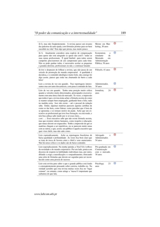 "O poder da comunicação e a intertextualidade" 189
Já li, mas não freqüentemente. A revista parece um resumo
das palestras de auto-ajuda, com fórmulas prontas para ser bem
sucedido na vida! Tem algo que presta, mas muito pouco.
Mestre em Mar-
keting, 30 anos
Já li. Atualmente considero uma espécie de compensação
para quem não está atingindo (e quem não está?) todas as
suas metas proﬁssionais. É igual futebol: para todos serem
campeões precisaremos de um campeonato para cada time.
Não se pode ganhar todas, é necessário aceitar as pequenas
e grandes derrotas, proﬁssionais ou não, e continuar lutando
Economista e
estudante de
Mestrado em
Administração
Pública, 38 anos
Já tive o desprazer de folhear a revista, que não passa de um
veículo de promoção do mundo empresarial. A qualidade é
duvidosa, e o conteúdo ideológico muito forte, não consigo ler
algo assim, parece que estão me chamando de burro a cada
letra!
Filósofo, 41 anos
Leio a revista de vez em quando. Traz reportagens interes-
santes mas um tanto descartáveis, com pouco conteúdo de fato.
Administrador,
30 anos
Leio de vez em quando. Tenho uma posição muito crítica
quanto a veículos muito direcionados, preocupados excessiva-
mente com uma única fatia do mercado. Às vezes, a impressão
que tenho é que a revista tenta achar a fórmula secreta de como
se manter sempre bem empregado, ganhando bem e feliz, tudo
na medida certa. Isso não existe – até o pessoal da redação
sabe. Então, algumas matérias parecem aquelas cartilhas de
como se dar bem, como liderar, como perceber que é hora de
se aposentar, e se tornam motivo de piada. Acho que um ex-
ecutivo ou proﬁssional que teve boa formação, ou está tendo, e
tem boa cabeça sabe medir por si só esses itens....
cont.: ..: Esse executivo sabe que não existe fórmula secreta,
mas que existem valores humanos, como respeito e educação,
que nunca devem ser esquecidos. Tenho a impressão de que as
matérias chegam a ser repetitivas, ou se parecem muito umas
com as outras, e que, assim, seu público é aquele executivo que
quer virar chefe, mas não sabe como.
Jornalista, 24
anos
Leio esporadicamente. Acho as reportagens brasileiras de
baixa qualidade e profundidade. Às vezes ﬁca bem claro que
se trata de troca de favores entre a Abril e seus anunciantes.
Não há senso crítico e os dados são de baixo conteúdo.
Advogado e
Administrador,
54 anos
Leio esporadicamente. Na minha opinião, a Você SA é reﬂexo
da sociedade e do mundo corporativo. Por um lado, pratica um
discurso de respeito às habilidades individuais mas, por outro,
difunde e exige a massiﬁcação e o enquadramento, elencando
uma série de fórmulas que devem ser seguidas para ser recon-
hecido como uma pessoa de sucesso.
Pós-graduada em
Comunicação
com o mercado,
30 anos
Leio esta revista para saber o que o grande público está lendo
e conseqüentemente pensando sobre carreira, trabalho etc. Na
verdade acredito que esta revista muitas vezes ﬁca no "lugar
comum", no entanto, como atinge a "massa"é importante que
saibamos do que fala.
Psicóloga, 23
anos
www.labcom.ubi.pt
 