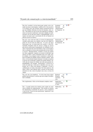 "O poder da comunicação e a intertextualidade" 193
Sim, leio, considero a revista interessante, porém, está se tor-
nando um pouco estereotipada, o público-alvo é de executivos
e só se dirige a eles, não consegue, atingir a atenção de pessoas
que tem trabalhos diferentes em áreas de humanas, artes, so-
cial... Ela poderia ser uma revista mais dedicada ao trabalho e
menos ao executivo tradicional: estressado, trabalha em multi-
nacional e faz de tudo para manter a empregabilidade, mas se
esquece um pouco que o crescimento de um ser humano vai
alem de crescer na carreira !
Estudante de
Mestrado em
Administração
de Empresas, 24
anos
Sim, leio. Leio como leio todas as revistas de administração.
Acredito muito pouco nas matérias, mas elas são válidas do
ponto de vista do tema da minha tese. Às vezes vejo dicas
interessantes mas, na maior parte das ocasiões, é uma Dis-
neylandia ensinando como ter sucesso e chegar ao sucesso
para jovens proﬁssionais despreparados da realidade do mer-
cado. O mercado não é tão maravilhoso como a revista pinta e
nem se adotando as técnicas preconizadas pela revistas obtém-
se sucesso. Ideologicamente, considero a revista um suporte
dos ideais capitalistas: pegamos um monte de indivíduos que
querem ser CEO e vamos acalentando neles esse sonho, pois,
na verdade, só um chegará a tanto e mantemos os demais de-
baixo da chibata do trabalho rotineiro enquanto sonham. Além
disso, a revista destrói relações humanas: em todas as matérias
as pessoas são coisiﬁcadas e ganham um sentido utilitário: net-
works não são amigos de verdade, mas redes para garantir em-
pregabilidades, por exemplo. Ironicamente, a revista faz as
coisas de modo que o leitor não se identiﬁca com essa coisi-
ﬁcação, ele é o único ator humano e onipotente. O resto é
cambada para ser usada e descartada. Em outras palavras, não
induz o leitor a uma reﬂexão sobre si mesmo no meio dessas
networks da vida, como ele próprio uma coisa a serviço do
capital.
Doutoranda em
Administração
de Empresas, 36
anos
Sim, mas não com freqüência. A revista tenta traçar alguns
padrões para proﬁssões e carreiras que nem sempre correspon-
dem à realidade.
Bacharel em
Relações Inter-
nacionais, 30
anos
Sim, regularmente. Acho a revista bastante completa e atual. Publicitário e
Administrador,
21 anos
Sim. A grande maioria das matérias tenta vender um mod-
ismo ou padrão de comportamento. Não acredito na maioria
dos depoimentos ou fórmulas de sucesso. posso compará-la
a uma revista "Caras"do meio proﬁssional: superﬁcial e com
conteúdo duvidoso.
Publicitário, 26
anos
www.labcom.ubi.pt
 