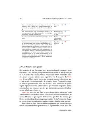 194 Rita de Cássia Marques Lima de Castro
Sim. A revista é focada para a carreira do executivo, às vezes é
repetitiva e passa a idéia de que a vida proﬁssional é mais im-
portante do que qualquer área da vida. “O importante é chegar
lá!”
Jornalista, 26
anos
Sim. Interessante, mas como todo sistema ou tendência é um
pouco presunçosa e falha. Quem a segue deve ter cuidado para
não tornar-se vítima da tirania do êxito.
Bacharel em De-
senho Industrial,
32 anos
Só li uma vez, e achei muito individualista (desculpe a sinceri-
dade).
Mestre em
Administração
Pública, 24 anos
Sou um assinante pouco entusiasta. Sinto, que por ser profes-
sor de administração tenho obrigação de folhear a Exame e a
Exame SA, mas confesso que já abro as duas irritado. Minha
impressão é que cada página da SA tem centena de regras so-
bre como ser bem sucedido nos negócios e carreiras, todas elas
mal formuladas, as condições sobre onde aplicar a regra é de-
scrita de forma imprecisa e um número enorme delas entra em
contradição com um número enorme delas. Contudo, tenho
que admitir que de vez em quando encontro matérias que me
são úteis e tenho medo de que minha impressão sobre as re-
vistas seja preconcebida e arrogante. É isso aí. Mande-me os
resultados da tua tabulação.
Engenheiro de
Produção, 48
anos
3.7.4.4. Discurso para quem?
Os elementos de que disponho com a pesquisa são suﬁcientes para iden-
tiﬁcar essa clara diferença de postura entre os alunos de pós-graduação
da FGV-EAESP e o outro público pesquisado. Pelos resultados obti-
dos, infere-se que o público cujo repertório é o do discurso da VOCÊ
s.a. é um público muito jovem, de formação menos exigente do que
a característica de universidades de primeira linha. É um público que,
ao menos aparentemente, não tem acesso a uma variedade de publi-
cações especíﬁcas sobre Administração que possuam um padrão menos
comercial do que o dessas revistas que têm um posicionamento clara-
mente voltado para business.
VOCÊ s.a. não tem seu foco na geração de conhecimento no ramo
Administrativo, ela norteia seu eixo discursivo na idéia de executivo do
futuro. Observe-se que o perﬁl do leitor traz que 55% das pessoas que
lêem a revista não estão em cargos gerenciais. O staff sonha em chegar
ao topo e, de preferência, com receitas prontas e infalíveis de sucesso.
Esse discurso foge do repertório das pessoas que têm mais expe-
riência ou que tiveram a oportunidade de experimentar visões mais am-
www.labcom.ubi.pt
 