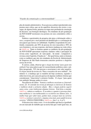"O poder da comunicação e a intertextualidade" 195
plas do mundo administrativo. Essas pessoas acabam reproduzindo uma
postura mais crítica, que sai da superfície discursiva dos textos e con-
segue, de alguma forma, penetrar na etapa mais profunda da construção
do discurso: sua formação ideológica. Os estudantes de pós-graduação
da FGV-EAESP mostraram essa postura em seus comentários sobre a
revista.
Embora o questionário da pesquisa não peça a informação sobre o
sexo, a resposta por e-mail permitiu tal identiﬁcação e a constatação de
um aspecto que merece ser sublinhado. O público respondente foi cons-
tituído, exatamente, por 50% de pessoas do sexo masculino e 50% do
sexo feminino e, em suas respostas, não houve mudança na visão crítica
da VOCÊ s.a. Tanto os homens quanto as mulheres da pós-graduação
da FGV-EAESP apresentam respostas similares sobre a percepção da
revista como ‘superﬁcial’, de ‘auto-ajuda’, ‘de moda’, ‘comparável a
revistas como Capricho, Claudia etc.” . De igual forma, tanto os homens
como as mulheres que não são estudantes da Escola de Administração
de Empresas de São Paulo trouxeram conceitos positivos e elogiosos
acerca da revista.
É curioso, ainda, observar que o slogan da revista "para quem tem
ambição"traz uma palavra que foi razoavelmente polêmica entre o pú-
blico pesquisado. 52% das pessoas a associaram a um valor negativo.
O slogan inicial da revista era "Para o executivo do novo milênio". No
número 4, a mudança que se mantém até hoje aconteceu, segundo o
editor da revista, por causa de queixas de algumas mulheres leitoras que
consideraram "chauvinista"o primeiro bordão. O slogan "para quem
tem ambição"abrange ambos os sexos.
Nas palavras do editor: "homens e mulheres encaixam-se, fraternal-
mente, ali. O conteúdo da revista já abrangia os interesses de homens
e mulheres desde a primeira edição. Mas o slogan poderia sugerir
outra coisa, como lembraram algumas leitoras. Está feita a emenda.
VOCÊ s.a. admira as mulheres. E reconhece o quanto a presença femi-
nina melhorou (e vem melhorando) os escritórios nos últimos anos. A
mulher hoje quer saber mais, ganhar mais, avançar mais na carreira.
VOCÊ s.a.vai fazer o possível, e alguma coisa mais, para ajudá-la nessa
carreira." (PAULO NOGUEIRA, VOCÊ s.a., Ano 1, n. 4, p.7).
O discurso traz várias vozes. A voz da mulher que busca a igualdade
em um mercado de trabalho que na teoria fala que é tudo igual mas, na
www.labcom.ubi.pt
 