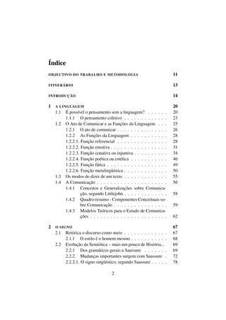 Índice
OBJECTIVO DO TRABALHO E METODOLOGIA 11
ITINERÁRIO 13
INTRODUÇÃO 14
1 A LINGUAGEM 20
1.1 É possível o pensamento sem a linguagem? . . . . . . 20
1.1.1 O pensamento coletivo . . . . . . . . . . . . . 23
1.2 O Ato de Comunicar e as Funções da Linguagem . . . 25
1.2.1 O ato de comunicar . . . . . . . . . . . . . . . 26
1.2.2 As Funções da Linguagem . . . . . . . . . . . 28
1.2.2.1. Função referencial . . . . . . . . . . . . . . . 28
1.2.2.2. Função emotiva . . . . . . . . . . . . . . . . . 31
1.2.2.3. Função conativa ou injuntiva . . . . . . . . . . 34
1.2.2.4. Função poética ou estética . . . . . . . . . . . 46
1.2.2.5. Função fática . . . . . . . . . . . . . . . . . . 49
1.2.2.6. Função metalingüística . . . . . . . . . . . . . 50
1.3 Os modos de dizer de um texto . . . . . . . . . . . . . 55
1.4 A Comunicação . . . . . . . . . . . . . . . . . . . . . 56
1.4.1 Conceitos e Generalizações sobre Comunica-
ção, segundo Littlejohn . . . . . . . . . . . . . 58
1.4.2 Quadro-resumo - Componentes Conceituais so-
bre Comunicação . . . . . . . . . . . . . . . . 59
1.4.3 Modelos Teóricos para o Estudo de Comunica-
ções . . . . . . . . . . . . . . . . . . . . . . . 62
2 O SIGNO 67
2.1 Retórica o discurso como meio . . . . . . . . . . . . . 67
2.1.1 O estilo é o homem mesmo . . . . . . . . . . . 68
2.2 Evolução da Semiótica – mais um pouco de História... 69
2.2.1 Dos gramáticos gerais a Saussure . . . . . . . 69
2.2.2 Mudanças importantes surgem com Saussure . 72
2.2.2.1. O signo singüístico, segundo Saussure . . . . . 78
2
 