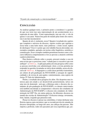 "O poder da comunicação e a intertextualidade" 205
CONCLUSÃO
Ao analisar qualquer texto, o primeiro ponto a considerar é a questão
de que esse texto traz uma representação de um acontecimento ou a
expressão de uma idéia. Como representação, tem um viés, o viés de
quem é o seu autor. Vemos boa parte do mundo pelas lentes dos outros;
isto é um fato incontestável.
Quanto de nós é, realmente, nosso? Quanto é resultado dos sujeitos
que compõem o universo do discurso, sujeitos ocultos que sujeitam a
nossa lente a uma lente maior, mais poderosa: a lente social, repleta
de ideologias? Esse é o ponto que este trabalho buscou desvendar, nos
exemplos estudados, apoiados em teorias sobre lingüística, semiótica e
comunicação. Esses exemplos também permitiram mostrar como o dis-
curso inﬂuencia comportamentos e leva as pessoas a atuarem conforme
a palavra determina.
Para ilustrar a reﬂexão sobre o assunto, procurei estudar o caso de
uma revista que se posiciona como "voltada para (o executivo) que tem
ambição": a VOCÊ s.a.. A aplicação prática de uma pesquisa sobre como
as pessoas envolvidas com administração vêem a revista permitiu-me
responder às questões levantadas no início deste trabalho, acerca do dis-
curso de VOCÊ s.a.. A linguagem e o estilo desse periódico transmitem,
aos alunos de pós-graduação da FGV-EAESP, a sensação de superﬁ-
cialidade e de revista de auto-ajuda e entretenimento, uma espécie de
Amiga TV Tudo da Administração.
Porém, o resultado dessa pesquisa foi além. Ele despertou meu in-
teresse para um estudo a ser desenvolvido posteriormente, talvez em
uma tese de doutorado: será que a diferença entre o discurso dos es-
tudantes de pós-graduação da FGV-EAESP e os demais entrevistados
será também encontrada se compararmos o discurso dos estudantes de
Administração da FGV-EAESP e o discurso dos estudantes de Admi-
nistração da USP? Ou, em outras palavras, há diferentes discursos no
mundo das escolas de Administração? O discurso emerge, novamente,
forte, latente, exigindo que pensemos nele.
Pensar no discurso é pensar nas entrelinhas; é tentar desbastar uma
ﬂoresta espessa, para encontrar o que se esconde por trás de camadas de
discurso introjetadas, ao longo dos anos, nas cabeças das pessoas. Não
importa a proﬁssão, todos nós passamos por essa experiência que, jus-
www.labcom.ubi.pt
 