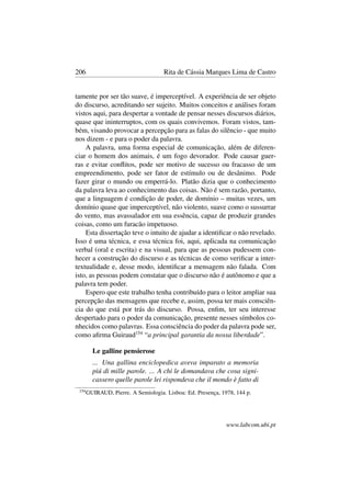 206 Rita de Cássia Marques Lima de Castro
tamente por ser tão suave, é imperceptível. A experiência de ser objeto
do discurso, acreditando ser sujeito. Muitos conceitos e análises foram
vistos aqui, para despertar a vontade de pensar nesses discursos diários,
quase que ininterruptos, com os quais convivemos. Foram vistos, tam-
bém, visando provocar a percepção para as falas do silêncio - que muito
nos dizem - e para o poder da palavra.
A palavra, uma forma especial de comunicação, além de diferen-
ciar o homem dos animais, é um fogo devorador. Pode causar guer-
ras e evitar conﬂitos, pode ser motivo de sucesso ou fracasso de um
empreendimento, pode ser fator de estímulo ou de desânimo. Pode
fazer girar o mundo ou emperrá-lo. Platão dizia que o conhecimento
da palavra leva ao conhecimento das coisas. Não é sem razão, portanto,
que a linguagem é condição de poder, de domínio – muitas vezes, um
domínio quase que imperceptível, não violento, suave como o sussurrar
do vento, mas avassalador em sua essência, capaz de produzir grandes
coisas, como um furacão impetuoso.
Esta dissertação teve o intuito de ajudar a identiﬁcar o não revelado.
Isso é uma técnica, e essa técnica foi, aqui, aplicada na comunicação
verbal (oral e escrita) e na visual, para que as pessoas pudessem con-
hecer a construção do discurso e as técnicas de como veriﬁcar a inter-
textualidade e, desse modo, identiﬁcar a mensagem não falada. Com
isto, as pessoas podem constatar que o discurso não é autônomo e que a
palavra tem poder.
Espero que este trabalho tenha contribuído para o leitor ampliar sua
percepção das mensagens que recebe e, assim, possa ter mais consciên-
cia do que está por trás do discurso. Possa, enﬁm, ter seu interesse
despertado para o poder da comunicação, presente nesses símbolos co-
nhecidos como palavras. Essa consciência do poder da palavra pode ser,
como aﬁrma Guiraud154
“a principal garantia da nossa liberdade”.
Le galline pensierose
... Una gallina enciclopedica aveva imparato a memoria
piú di mille parole. ... A chi le domandava che cosa signi-
cassero quelle parole lei rispondeva che il mondo è fatto di
154
GUIRAUD, Pierre. A Semiologia. Lisboa: Ed. Presença, 1978, 144 p.
www.labcom.ubi.pt
 
