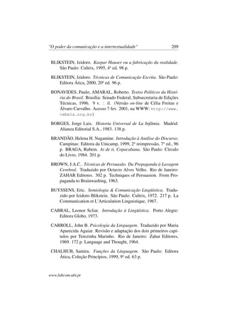 "O poder da comunicação e a intertextualidade" 209
BLIKSTEIN, Izidoro. Kaspar Hauser ou a fabricação da realidade.
São Paulo: Cultrix, 1995, 4a
ed. 98 p.
BLIKSTEIN, Izidoro. Técnicas de Comunicação Escrita. São Paulo:
Editora Ática, 2000, 20a
ed. 96 p.
BONAVIDES, Paulo; AMARAL, Roberto. Textos Políticos da Histó-
ria do Brasil. Brasília: Senado Federal, Subsecretaria de Edições
Técnicas, 1996. 9 v. : il. (Versão on-line de Célia Freitas e
Álvaro Carvalho. Acesso 7 fev. 2001, na WWW: http://www.
cebela.org.br)
BORGES, Jorge Luis. Historia Universal de La Infâmia. Madrid:
Alianza Editorial S.A., 1983. 138 p.
BRANDÃO, Helena H. Nagamine. Introdução à Análise do Discurso.
Campinas: Editora da Unicamp, 1999, 2a
reimpressão, 7a
ed., 96
p. BRAGA, Rubem. Ai de ti, Copacabana. São Paulo: Círculo
do Livro, 1984. 201 p.
BROWN, J.A.C.. Técnicas de Persuasão. Da Propaganda à Lavagem
Cerebral. Traduzido por Octavio Alves Velho. Rio de Janeiro:
ZAHAR Editores. 302 p. Techniques of Persuasion. From Pro-
paganda to Brainwashing, 1963.
BUYSSENS, Eric. Semiologia & Comunicação Lingüística. Tradu-
zido por Izidoro Blikstein. São Paulo: Cultrix, 1972. 217 p. La
Communication et L’Articulation Linguistique, 1967.
CABRAL, Leonor Scliar. Introdução à Lingüística. Porto Alegre:
Editora Globo, 1973.
CARROLL, John B. Psicologia da Linguagem. Traduzido por Maria
Aparecida Aguiar. Revisão e adaptação dos dois primeiros capí-
tulos por Terezinha Marinho. Rio de Janeiro: Zahar Editores,
1969. 172 p. Language and Thought, 1964.
CHALHUB, Samira. Funções da Linguagem. São Paulo: Editora
Ática, Coleção Princípios, 1999, 9a
ed. 63 p.
www.labcom.ubi.pt
 
