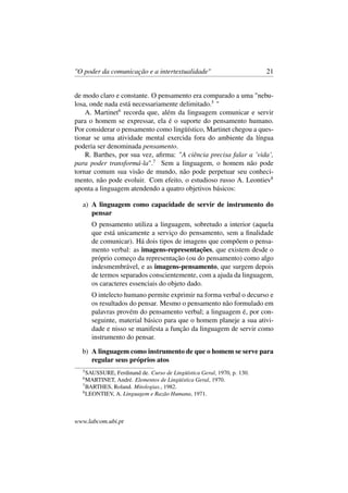 "O poder da comunicação e a intertextualidade" 21
de modo claro e constante. O pensamento era comparado a uma "nebu-
losa, onde nada está necessariamente delimitado.5
"
A. Martinet6
recorda que, além da linguagem comunicar e servir
para o homem se expressar, ela é o suporte do pensamento humano.
Por considerar o pensamento como lingüístico, Martinet chegou a ques-
tionar se uma atividade mental exercida fora do ambiente da língua
poderia ser denominada pensamento.
R. Barthes, por sua vez, aﬁrma: "A ciência precisa falar a ’vida’,
para poder transformá-la".7
Sem a linguagem, o homem não pode
tornar comum sua visão de mundo, não pode perpetuar seu conheci-
mento, não pode evoluir. Com efeito, o estudioso russo A. Leontiev8
aponta a linguagem atendendo a quatro objetivos básicos:
a) A linguagem como capacidade de servir de instrumento do
pensar
O pensamento utiliza a linguagem, sobretudo a interior (aquela
que está unicamente a serviço do pensamento, sem a ﬁnalidade
de comunicar). Há dois tipos de imagens que compõem o pensa-
mento verbal: as imagens-representações, que existem desde o
próprio começo da representação (ou do pensamento) como algo
indesmembrável, e as imagens-pensamento, que surgem depois
de termos separados conscientemente, com a ajuda da linguagem,
os caracteres essenciais do objeto dado.
O intelecto humano permite exprimir na forma verbal o decurso e
os resultados do pensar. Mesmo o pensamento não formulado em
palavras provém do pensamento verbal; a linguagem é, por con-
seguinte, material básico para que o homem planeje a sua ativi-
dade e nisso se manifesta a função da linguagem de servir como
instrumento do pensar.
b) A linguagem como instrumento de que o homem se serve para
regular seus próprios atos
5
SAUSSURE, Ferdinand de. Curso de Lingüística Geral, 1970, p. 130.
6
MARTINET, André. Elementos de Lingüística Geral, 1970.
7
BARTHES, Roland. Mitologias., 1982.
8
LEONTIEV, A. Linguagem e Razão Humana, 1971.
www.labcom.ubi.pt
 