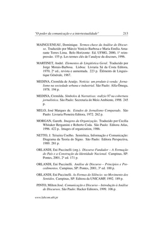 "O poder da comunicação e a intertextualidade" 213
MAINGUENEAU, Dominique. Termos-chave da Análise do Discur-
so. Traduzido por Márcio Venício Barbosa e Maria Emília Ama-
rante Torres Lima. Belo Horizonte: Ed, UFMG, 2000, 1a
reim-
pressão. 155 p. Les termes clés de l’analyse du discours, 1996.
MARTINET, André. Elementos de Lingüística Geral. Traduzido por
Jorge Morais-Barbosa. Lisboa: Livraria Sá da Costa Editora,
1970, 2a
ed., revista e aumentada. 223 p. Éléments de Linguis-
tique Générale, 1967.
MEDINA, Cremilda de Araújo. Notícia: um produto à venda: Jorna-
lismo na sociedade urbana e industrial. São Paulo: Alfa-Ômega,
1978. 194 p.
MEDINA, Cremilda. Símbolos & Narrativas: rodízio 97 na cobertura
jornalística. São Paulo: Secretaria do Meio Ambiente, 1998. 245
p.
MELO, José Marques de. Estudos de Jornalismo Comparado. São
Paulo: Livraria Pioneira Editora, 1972. 262 p.
MORGAN, Gareth. Imagens da Organização. Traduzido por Cecília
Whitaker Bergamini e Roberto Coda. São Paulo: Editora Atlas,
1996. 422 p.. Images of organization, 1986.
NETTO, J. Teixeira Coelho. Semiótica, Informação e Comunicação:
Diagrama da Teoria do Signo. São Paulo: Editora Perspectiva,
1989. 281 p.
ORLANDI, Eni Puccinelli (org.). Discurso Fundador – A Formação
do País e a Construção da Identidade Nacional. Campinas, SP:
Pontes, 2001, 2a
ed. 171 p.
ORLANDI, Eni Puccinelli. Análise de Discurso – Princípios e Pro-
cedimentos. Campinas, SP: Pontes, 2001, 3a
ed. 100 p.
ORLANDI, Eni Puccinelli. As Formas do Silêncio: no Movimento dos
Sentidos. Campinas, SP: Editora da UNICAMP, 1992. 189 p.
PINTO, Milton José. Comunicação e Discurso – Introdução à Análise
de Discursos. São Paulo: Hacker Editores, 1999. 106 p.
www.labcom.ubi.pt
 