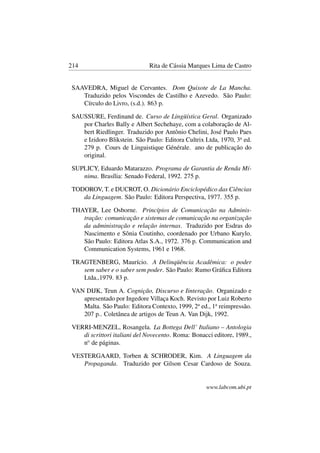 214 Rita de Cássia Marques Lima de Castro
SAAVEDRA, Miguel de Cervantes. Dom Quixote de La Mancha.
Traduzido pelos Viscondes de Castilho e Azevedo. São Paulo:
Círculo do Livro, (s.d.). 863 p.
SAUSSURE, Ferdinand de. Curso de Lingüística Geral. Organizado
por Charles Bally e Albert Sechehaye, com a colaboração de Al-
bert Riedlinger. Traduzido por Antônio Chelini, José Paulo Paes
e Izidoro Blikstein. São Paulo: Editora Cultrix Ltda, 1970, 3a
ed.
279 p. Cours de Linguistique Générale. ano de publicação do
original.
SUPLICY, Eduardo Matarazzo. Programa de Garantia de Renda Mí-
nima. Brasília: Senado Federal, 1992. 275 p.
TODOROV, T. e DUCROT, O. Dicionário Enciclopédico das Ciências
da Linguagem. São Paulo: Editora Perspectiva, 1977. 355 p.
THAYER, Lee Osborne. Princípios de Comunicação na Adminis-
tração: comunicação e sistemas de comunicação na organização
da administração e relação internas. Traduzido por Esdras do
Nascimento e Sônia Coutinho, coordenado por Urbano Kurylo.
São Paulo: Editora Atlas S.A., 1972. 376 p. Communication and
Communication Systems, 1961 e 1968.
TRAGTENBERG, Maurício. A Delinqüência Acadêmica: o poder
sem saber e o saber sem poder. São Paulo: Rumo Gráﬁca Editora
Ltda.,1979. 83 p.
VAN DIJK, Teun A. Cognição, Discurso e Iinteração. Organizado e
apresentado por Ingedore Villaça Koch. Revisto por Luiz Roberto
Malta. São Paulo: Editora Contexto, 1999, 2a
ed., 1a
reimpressão.
207 p.. Coletânea de artigos de Teun A. Van Dijk, 1992.
VERRI-MENZEL, Rosangela. La Bottega Dell’ Italiano – Antologia
di scrittori italiani del Novecento. Roma: Bonacci editore, 1989.,
no
de páginas.
VESTERGAARD, Torben & SCHRODER, Kim. A Linguagem da
Propaganda. Traduzido por Gilson Cesar Cardoso de Souza.
www.labcom.ubi.pt
 