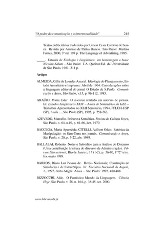 "O poder da comunicação e a intertextualidade" 215
Textos publicitários traduzidos por Gilson Cesar Cardoso de Sou-
za. Revisto por Antonio de Pádua Danesi. São Paulo: Martins
Fontes, 2000, 3a
ed. 198 p. The Language of Advertising, 1985.
_____. Estudos de Filologia e Lingüística: em homenagem a Isaac
Nicolau Salum – São Paulo: T.A. Queiroz:Ed. da Universidade
de São Paulo, 1981. 311 p.
Artigos
ALMEIDA, Célia de Lourdes Amaral. Ideologia do Planejamento, Es-
tado Autoritário e Imprensa: Abril de 1964. Considerações sobre
a linguagem editorial do jornal O Estado de S.Paulo. Comuni-
cação e Artes, São Paulo, v.15, p. 96-112, 1985.
ARAÚJO, Maria Ester. O discurso relatado em notícias de jornais.
In: Estudos Lingüísticos XXIV – Anais de Seminários do GEL –
Trabalhos Apresentados no XLII Seminário, 1994, FFLCH-USP
(SP). Anais ..., São Paulo (SP), 1995, p. 258-263.
AZEVEDO, Marcello. Peirce e a Semiótica. Revista de Cultura Vozes,
São Paulo, v. 64, n.10, p. 61-66, dez. 1970
BACCEGA, Maria Aparecida; CITELLI, Adílson Odair. Retórica da
Manipulação: os Sem-Terra nos jornais. Comunicação e Artes,
São Paulo, v. 20, p. 5-22, abr. 1989.
BALLALAI, Roberto. Notas e Subsídios para a Análise do Discurso
(Uma contribuição à leitura do discurso da Administração). Fó-
rum Educacional, Rio de Janeiro, 13 (1-2), p. 56-80, 1o
/2o
trim.
fev.-maio 1989.
BARROS, Diana Luz Pessoa de. Heróis Nacionais; Construção de
Simulacro e de Estereótipos. In: Encontro Nacional da Anpoll,
7., 1992, Porto Alegre. Anais ... São Paulo: 1992, 480-488.
BIZZOCCHI, Aldo. O Fantástico Mundo da Linguagem. Ciência
Hoje, São Paulo, v. 28, n. 164, p. 38-45, set. 2000.
www.labcom.ubi.pt
 
