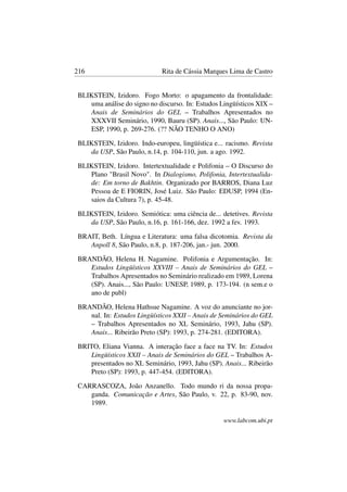 216 Rita de Cássia Marques Lima de Castro
BLIKSTEIN, Izidoro. Fogo Morto: o apagamento da frontalidade:
uma análise do signo no discurso. In: Estudos Lingüísticos XIX –
Anais de Seminários do GEL – Trabalhos Apresentados no
XXXVII Seminário, 1990, Bauru (SP). Anais..., São Paulo: UN-
ESP, 1990, p. 269-276. (?? NÃO TENHO O ANO)
BLIKSTEIN, Izidoro. Indo-europeu, lingüística e... racismo. Revista
da USP, São Paulo, n.14, p. 104-110, jun. a ago. 1992.
BLIKSTEIN, Izidoro. Intertextualidade e Polifonia – O Discurso do
Plano "Brasil Novo". In Dialogismo, Polifonia, Intertextualida-
de: Em torno de Bakhtin. Organizado por BARROS, Diana Luz
Pessoa de E FIORIN, José Luiz. São Paulo: EDUSP, 1994 (En-
saios da Cultura 7), p. 45-48.
BLIKSTEIN, Izidoro. Semiótica: uma ciência de... detetives. Revista
da USP, São Paulo, n.16, p. 161-166, dez. 1992 a fev. 1993.
BRAIT, Beth. Língua e Literatura: uma falsa dicotomia. Revista da
Anpoll 8, São Paulo, n.8, p. 187-206, jan.- jun. 2000.
BRANDÃO, Helena H. Nagamine. Polifonia e Argumentação. In:
Estudos Lingüísticos XXVIII – Anais de Seminários do GEL –
Trabalhos Apresentados no Seminário realizado em 1989, Lorena
(SP). Anais..., São Paulo: UNESP, 1989, p. 173-194. (n sem.e o
ano de publ)
BRANDÃO, Helena Hathsue Nagamine. A voz do anunciante no jor-
nal. In: Estudos Lingüísticos XXII – Anais de Seminários do GEL
– Trabalhos Apresentados no XL Seminário, 1993, Jahu (SP).
Anais... Ribeirão Preto (SP): 1993, p. 274-281. (EDITORA).
BRITO, Eliana Vianna. A interação face a face na TV. In: Estudos
Lingüísticos XXII – Anais de Seminários do GEL – Trabalhos A-
presentados no XL Seminário, 1993, Jahu (SP). Anais... Ribeirão
Preto (SP): 1993, p. 447-454. (EDITORA).
CARRASCOZA, João Anzanello. Todo mundo ri da nossa propa-
ganda. Comunicação e Artes, São Paulo, v. 22, p. 83-90, nov.
1989.
www.labcom.ubi.pt
 