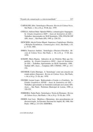 "O poder da comunicação e a intertextualidade" 217
CARVALHO, Júlio. Semiologia e Discurso. Revista de Cultura Vozes,
São Paulo, v. 64, n.10, p. 39-46, dez. 1970
CITELLI, Adilson Odair. Opinião Pública: comunicação e linguagem.
In: Estudos Lingüísticos XXIV – Anais de Seminários do GEL –
Trabalhos Apresentados no XLII Seminário, 1994, FFLCH-USP
(SP). Anais..., São Paulo (SP), 1995, p. 228-232.
DENCKER, Ada de Freitas Maneti. Imprensa e Capitalismo: História
e Relações Econômicas. Comunicação e Artes, São Paulo, v.15,
p. 33-44, 1985.
DORIA, Francisco Antônio. Semiologia e Discurso Filosóﬁco. Re-
vista de Cultura Vozes, São Paulo, v. 64, n.10, p. 17-20, dez.
1970.
ECKERT, Maria Regina. Indicativo de um Pretérito Mais que Im-
perfeito. In: Estudos Lingüísticos XXVI – Anais de Seminários
do GEL – Trabalhos Apresentados no XLIV Seminário, 1996 ,
Taubaté (SP). Anais..., Campinas (SP): UNITAU, 1997, p. 211-
216.
ESCOBAR, Carlos Henrique. A ’Semiologia’ como um conceito em
estado prático (Saussure). Revista de Cultura Vozes, São Paulo,
v. 64, n.10, p. 21-26, dez. 1970.
FÁVERO, Leonor Lopes. Rediscutindo a Coesão e a Coerência. In:
Estudos Lingüísticos XXVIII – Anais de Seminários do GEL –
Trabalhos apresentados no Seminário realizado em Lorena (SP).
Anais..., São Paulo: Prefeitura Municipal de Lorena, 1990, p.
320-329.
FERREIRA, Nadia Paulo. Semiologia e Teoria do Romance. Revista
de Cultura Vozes, São Paulo, v. 64, n.10, p. 35-38, dez. 1970
FIORIN, José Luiz. Metáfora e Metonímia: dois procedimentos de
discursivização. In Encontro Nacional da Anpoll, III, 1988, São
Paulo: 1988, p. 213-216. EDITORA.
www.labcom.ubi.pt
 