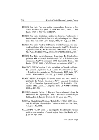 218 Rita de Cássia Marques Lima de Castro
FIORIN, José Luiz. Para uma análise comparada do discurso. In En-
contro Nacional da Anpoll, IV, 1989, São Paulo. Anais... , São
Paulo: 1989, p. 786-788. EDITORA.
FIORIN, José Luiz. Semântica e análise do discurso. Fundamentos e
Dimensões da Análise do Discurso. Organizado por Mari, Hugo
et al. Belo Horizonte, Carol Borges, 1999, 484 p., p. 225-238.
FIORIN, José Luiz: Análise do Discurso e Texto Clássico. In: Estu-
dos Lingüísticos XIX – Anais de Seminários do GEL – Trabalhos
Apresentados no XXXVII Seminário, 1990, Bauru (SP). Anais...,
São Paulo: UNESP, 1990, p.13-20. (?? NÃO TENHO O ANO)
FIORIN, José Luiz: As conﬁgurações discursivas. In: Estudos Lin-
güísticos XIX – Anais de Seminários do GEL – Trabalhos Apre-
sentados no XXXVII Seminário, 1990, Bauru (SP). Anais..., São
Paulo: UNESP, 1990, p.362-366 (está incompleto – ANO ?? ).
FONSECA, Valéria Sanches. A informatividade no Texto Jornalístico.
In: Estudos Lingüísticos XXII – Anais de Seminários do GEL
– Trabalhos Apresentados no XL Seminário, 1993, Jahu (SP).
Anais... Ribeirão Preto (SP): 1993, p. 410-417. (EDITORA).
FRANCHISCINI, Rosângela. Na escola, com a bola toda: revolta e
confronto. In: Estudos Lingüísticos XXVI – Anais de Seminários
do GEL – Trabalhos Apresentados no XLIV Seminário, 1996,
Taubaté (SP). Anais...., Campinas (SP): UNICAMP-FAPESP,
1997, p. 203-206.
FREDDO, Antonio Carlos. O Discurso Gerencial como Lógica da
Dominação na Organização. RAP – Revista de Administração
Pública, Rio de Janeiro, 25(2), p. 73-85, abr. a jun. 1991.
GARCIA, Maria Helena Ordoñez. "Estado Nuevo"1937-1845: Abor-
daje Sociológico y Periodístico. Comunicação e Artes, São Paulo,
v.15, p. 54-63, 1985.
GIACOMINI FILHO, Gino. O desempenho dos elementos visuais
gráﬁcos nos anúncios. Comunicação e Artes, São Paulo, v.19,
p. 59-64, ago. 1988.
www.labcom.ubi.pt
 