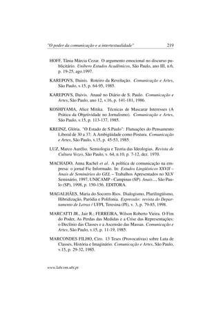 "O poder da comunicação e a intertextualidade" 219
HOFF, Tânia Márcia Cezar. O argumento emocional no discurso pu-
blicitário. Unibero Estudos Acadêmicos, São Paulo, ano III, n.6,
p. 19-25, ago.1997.
KAREPOVS, Dainis. Roteiro da Revolução. Comunicação e Artes,
São Paulo, v.15, p. 64-95, 1985.
KAREPOVS, Daivis. Anauê no Diário de S. Paulo. Comunicação e
Artes, São Paulo, ano 12, v.16, p. 141-181, 1986.
KOSHIYAMA, Alice Mitika. Técnicas de Mascarar Interesses (A
Prática da Objetividade no Jornalismo). Comunicação e Artes,
São Paulo, v.15, p. 113-137, 1985.
KREINZ, Glória. "O Estado de S.Paulo": Flutuações do Pensamento
Liberal de 30 a 37: A Ambigüidade como Postura. Comunicação
e Artes, São Paulo, v.15, p. 45-53, 1985.
LUZ, Marco Aurélio. Semiologia e Teoria das Ideologias. Revista de
Cultura Vozes, São Paulo, v. 64, n.10, p. 7-12, dez. 1970.
MACHADO, Anna Rachel et al. A política de comunicação na em-
presa: o jornal Fic Informado. In: Estudos Lingüísticos XXVII –
Anais de Seminários do GEL – Trabalhos Apresentados no XLV
Seminário, 1997, UNICAMP - Campinas (SP). Anais..., São Pau-
lo (SP), 1998, p. 150-156. EDITORA.
MAGALHÃES, Maria do Socorro Rios. Dialogismo, Plurilingüísmo,
Hibridização, Paródia e Polifonia. Expressão: revista do Depar-
tamento de Letras / UFPI, Teresina (PI), v. 3, p. 79-85, 1998.
MARCATTI JR., Jair R.; FERREIRA, Wilson Roberto Vieira. O Fim
do Poder, As Perdas das Medidas e a Crise das Representações:
o Declínio das Classes e a Ascensão das Massas. Comunicação e
Artes, São Paulo, v.15, p. 11-19, 1985.
MARCONDES FILHO, Ciro. 13 Teses (Provocativas) sobre Luta de
Classes, História e Imaginário. Comunicação e Artes, São Paulo,
v.15, p. 29-32, 1985.
www.labcom.ubi.pt
 