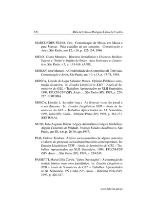 220 Rita de Cássia Marques Lima de Castro
MARCONDES FILHO, Ciro. Comunicação de Massa, em Massa e
para Massas. Pela exatidão de um conceito. Comunicação e
Artes, São Paulo, ano 12, v.16, p. 122-134, 1986.
MELO, Eliana Meneses. Discurso Jornalístico e Discurso Jurídico:
Sujeito e "Poder"e Sujeito do Poder. Acta Semiotica et Lingvis-
tica, São Paulo, v.7, p. 163-168. (ANO)
MORÁN, José Manuel. A Credibildiade dos Comerciais de Televisão.
Comunicação e Artes, São Paulo, ano 10, v.13, p. 47-71, 1984.
MOSCA, Lineide do Lago Salvador Mosca. Opinião Pública e cons-
trução discursiva. In: Estudos Lingüísticos XXIV – Anais de Se-
minários do GEL – Trabalhos Apresentados no XLII Seminário,
1994, FFLCH-USP (SP). Anais ..., São Paulo (SP): 1995, p. 220-
227. EDITORA
MOSCA, Lineide L. Salvador (org.). As diversas vozes do jornal e
o seu discurso. In: Estudos Lingüísticos XXII – Anais de Se-
minários do GEL – Trabalhos Apresentados no XL Seminário,
1993, Jahu (SP). Anais... Ribeirão Preto (SP): 1993, p. 261-273.
(EDITORA).
NETO, João Augusto Máttar. Lógica Aristotélica e Lógica Simbólica:
Alguns Conceitos de Verdade. Unibero Estudos Acadêmicos, São
Paulo, ano III, n.6, p. 26-36, ago.1997.
PAIS, Cidmar Teodoro. Análise sociossemiótica de alguns conceitos
e valores do processo sociocultural brasileiro contemporâneo. In:
Estudos Lingüísticos XXIV – Anais de Seminários do GEL – Tra-
balhos Apresentados no XLII Seminário, 1994, FFLCH-USP
(SP). Anais..., São Paulo (SP), 1995, p. 234-243.
PASSETTI, Maria Célia Cortêz. "Jabes Decorações": A construção do
sentido irônico num texto jornalístico. In: Estudos Lingüísticos
XXII – Anais de Seminários do GEL – Trabalhos Apresentados
no XL Seminário, 1993, Jahu (SP). Anais..., Ribeirão Preto (SP):
1993, p. 420-427.
www.labcom.ubi.pt
 
