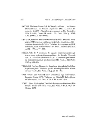 222 Rita de Cássia Marques Lima de Castro
SANTOS, Maria do Carmo O.T. O Texto Jornalístico: Um Sistema
Pluricodiﬁcado. In: Estudos Lingüísticos XXIII – Anais de Se-
minários do GEL – Trabalhos Apresentados no XLI Seminário,
1994, Ribeirão Preto – SP. Anais... São Paulo, 1994, p. 1285-
1291. (FALTA A EDITORA).
SILVEIRA, Fernanda Mussalim Guimarães Lemos. Discurso Publi-
citário: O Discurso da Mutilação. In: Estudos Lingüísticos XXV –
Anais de Seminários do GEL – Trabalhos Apresentados no XLIII
Seminário, 1995, Ribeirão Preto – SP. Anais... Taubaté (SP): UN-
AERP , 1996, p. 771-777.
SOUZA, Pedro de: A imbricação dos aspectos lingüísticos e ideológi-
cos na enunciação do discurso político. In: Estudos Lingüísti-
cos XIV – Anais de Seminários do GEL – Trabalhos apresentados
no Seminário realizado em Campinas (SP). Anais..., São Paulo:
1987, p. 418-426.
TRIVINHO, Eugênio. Notas sobre Jornalismo Mercadoria Simbólica,
Representação do "Interesse geral"e Mito Legitimatório. Comu-
nicação e Artes, São Paulo, v.15, p. 20-28, 1985.
UMA conversa com Roland Barthes (extraído de Sign of the Times.
Londres, Granta, 1970). Traduzido por Cláudia N. Balby. Comu-
nicação e Artes, São Paulo, v. 20, p. 45-50, abr. 1989.
VOGEL, Arno. Semiologia e Totalidade Estruturada (Continente His-
tórico). Revista de Cultura Vozes, São Paulo, v. 64, n.10, p. 13-
16, dez. 1970.
www.labcom.ubi.pt
 