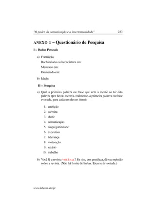 "O poder da comunicação e a intertextualidade" 223
ANEXO 1 – Questionário de Pesquisa
I – Dados Pessoais
a) Formação
Bacharelado ou licenciatura em:
Mestrado em:
Doutorado em:
b) Idade:
II – Pesquisa
a) Qual a primeira palavra ou frase que vem à mente ao ler esta
palavra (por favor, escreva, realmente, a primeira palavra ou frase
evocada, para cada um desses itens):
1. ambição
2. carreira
3. chefe
4. comunicação
5. empregabilidade
6. executivo
7. liderança
8. motivação
9. salário
10. trabalho
b) Você lê a revista VOCÊ s.a.? Se sim, por gentileza, dê sua opinião
sobre a revista. (Não há limite de linhas. Escreva à vontade.)
www.labcom.ubi.pt
 