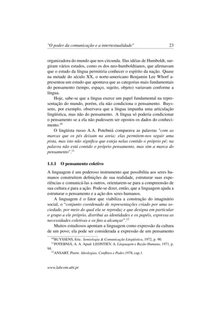 "O poder da comunicação e a intertextualidade" 23
organizadora do mundo que nos circunda. Das idéias de Humboldt, sur-
giram vários estudos, como os dos neo-humboldtianos, que aﬁrmavam
que o estudo da língua permitiria conhecer o espírito da nação. Quase
na metade do século XX, o norte-americano Benjamin Lee Whorf a-
presentou um estudo que apontava que as categorias mais fundamentais
do pensamento (tempo, espaço, sujeito, objeto) variavam conforme a
língua.
Hoje, sabe-se que a língua exerce um papel fundamental na repre-
sentação do mundo, porém, ela não condiciona o pensamento. Buys-
sens, por exemplo, observava que a língua impunha uma articulação
lingüística, mas não do pensamento. A língua só poderia condicionar
o pensamento se a ela não pudessem ser opostos os dados do conheci-
mento.10
O lingüista russo A.A. Potebniá comparava as palavras "com as
marcas que os pés deixam na areia; elas permitem-nos seguir uma
pista, mas isto não signiﬁca que esteja nelas contido o próprio pé; na
palavra não está contido o próprio pensamento, mas sim a marca do
pensamento".11
1.1.1 O pensamento coletivo
A linguagem é um poderoso instrumento que possibilita aos seres hu-
manos construírem deﬁnições de sua realidade, estruturar suas expe-
riências e comunicá-las a outros, orientarem-se para a compreensão de
sua cultura e para a ação. Pode-se dizer, então, que a linguagem ajuda a
estruturar o pensamento e a ação dos seres humanos.
A linguagem é o fator que viabiliza a construção do imaginário
social, o “conjunto coordenado de representações criado por uma so-
ciedade, por meio do qual ela se reproduz e que designa em particular
o grupo a ele próprio, distribui as identidades e os papéis, expressa as
necessidades coletivas e os ﬁns a alcançar”.12
Muitos estudiosos apontam a linguagem como expressão da cultura
de um povo; ela pode ser considerada a expressão de um pensamento
10
BUYSSENS, Eric. Semiologia & Comunicação Lingüística, 1972, p. 90.
11
POTEBNIÁ, A. A. Apud: LEONTIEV, A. Linguagem e Razão Humana, 1971, p.
94.
12
ANSART, Pierre. Ideologias, Conﬂitos e Poder,1978, cap.1.
www.labcom.ubi.pt
 