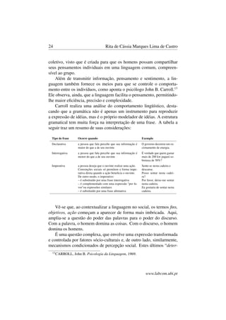 24 Rita de Cássia Marques Lima de Castro
coletivo, visto que é criada para que os homens possam compartilhar
seus pensamentos individuais em uma linguagem comum, compreen-
sível ao grupo.
Além de transmitir informação, pensamento e sentimento, a lin-
guagem também fornece os meios para que se controle o comporta-
mento entre os indivíduos, como aponta o psicólogo John B. Carroll.13
Ele observa, ainda, que a linguagem facilita o pensamento, permitindo-
lhe maior eﬁciência, precisão e complexidade.
Carroll realiza uma análise do comportamento lingüístico, desta-
cando que a gramática não é apenas um instrumento para reproduzir
a expressão de idéias, mas é o próprio modelador de idéias. A estrutura
gramatical tem muita força na interpretação de uma frase. A tabela a
seguir traz um resumo de suas considerações:
Tipo de frase Ocorre quando Exemplo
Declarativa a pessoa que fala percebe que sua informação é
maior do que a de seu ouvinte
O governo decretou um ra-
cionamento de energia.
Interrogativa a pessoa que fala percebe que sua informação é
menor do que a de seu ouvinte
É verdade que quem gastar
mais de 200 kw pagará so-
bretaxa de 50%?
Imperativa a pessoa deseja que o ouvinte realize uma ação.
Convenções sociais só permitem a forma impe-
rativa direta quando a ação beneﬁcia o ouvinte.
De outro modo, o imperativo:
– é substituído por uma frase interrogativa
– é complementado com uma expressão "por fa-
vor"ou expressões similares
– é substituído por uma frase aﬁrmativa
Sente-se nesta cadeira e
descanse.
Posso sentar nesta cadei-
ra?
Por favor, deixe-me sentar
nesta cadeira.
Eu gostaria de sentar nesta
cadeira.
Vê-se que, ao contextualizar a linguagem no social, os termos ﬁns,
objetivos, ação começam a aparecer de forma mais imbricada. Aqui,
amplia-se a questão do poder das palavras para o poder do discurso.
Com a palavra, o homem domina as coisas. Com o discurso, o homem
domina os homens.
É uma questão complexa, que envolve uma expressão transformada
e controlada por fatores sócio-culturais e, de outro lado, similarmente,
mecanismos condicionados de percepção social. Estes últimos “deter-
13
CARROLL, John B. Psicologia da Linguagem, 1969.
www.labcom.ubi.pt
 