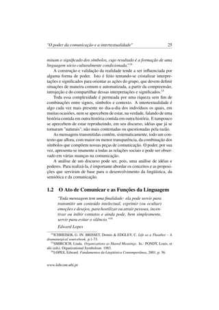 "O poder da comunicação e a intertextualidade" 25
minam o signiﬁcado dos símbolos, cujo resultado é a formação de uma
linguagem sócio-culturalmente condicionada.”14
A construção e validação da realidade tende a ser inﬂuenciada por
alguma forma de poder. Isto é feito tentando-se cristalizar interpre-
tações e signiﬁcados para orientar as ações do grupo, que devem deﬁnir
situações de maneira comum e automatizada, a partir da compreensão,
introjeção e do compartilhar dessas interpretações e signiﬁcados.15
Toda essa complexidade é permeada por uma riqueza sem ﬁm de
combinações entre signos, símbolos e contexto. A intertextualidade é
algo cada vez mais presente no dia-a-dia dos indivíduos os quais, em
muitas ocasiões, nem se apercebem de estar, na verdade, falando de uma
história contida em outra história contida em outra história. E tampouco
se apercebem de estar reproduzindo, em seu discurso, idéias que já se
tornaram "naturais", não mais contestadas ou questionadas pela razão.
As mensagens transmitidas contêm, sistematicamente, todo um con-
texto que aﬂora, com maior ou menor transparência, da combinação dos
símbolos que compõem nossas peças de comunicação. O poder, por sua
vez, apresenta-se imanente a todas as relações sociais e pode ser obser-
vado em várias nuanças na comunicação.
A análise de um discurso pode ser, pois, uma análise de idéias e
poderes. Para realizá-la, é importante abordar os conceitos e as proposi-
ções que serviram de base para o desenvolvimento da lingüística, da
semiótica e da comunicação.
1.2 O Ato de Comunicar e as Funções da Linguagem
"Toda mensagem tem uma ﬁnalidade: ela pode servir para
transmitir um conteúdo intelectual, exprimir (ou ocultar)
emoções e desejos, para hostilizar ou atrair pessoas, incen-
tivar ou inibir contatos e ainda pode, bem simplesmente,
servir para evitar o silêncio."16
Edward Lopes
14
ICHHEISER, G. IN: BRISSET, Dennis & EDGLEY, C. Life as a Theather – A
dramaturgical sourcebook. p.1-73.
15
SMIRCICH, Linda. Organizations as Shared Meanings. In.: PONDY, Louis, et
alii (eds). Organizational Symbolism. 1983.
16
LOPES, Edward. Fundamentos da Lingüística Contemporânea, 2001, p. 56.
www.labcom.ubi.pt
 
