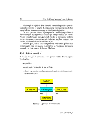 26 Rita de Cássia Marques Lima de Castro
Para atingir os objetivos deste trabalho, torna-se importante apresen-
tar um tópico sobre as funções da linguagem e como elas se manifestam
na questão do poder da comunicação e da intertextualidade.
Por mais que esse assunto seja explorado, considero-o pertinente e
necessário para a compreensão daquilo que está por trás do que vemos.
Assim, essa abordagem trará, para cada função da linguagem, um texto
que servirá para apresentar as características da função e, também, para
ilustrar o objeto de estudo desta dissertação.
Iniciarei, pois, com a clássica ﬁgura que apresenta o processo de
comunicação, para em seguida exempliﬁcar as funções da linguagem,
tomando por base a teoria de Roman Jakobson.
1.2.1 O ato de comunicar
A função do signo é comunicar idéias por intermédio de mensagens.
Isto implica:
• um objeto
• o referente (uma coisa de que se fala)
• signos e, portanto, um código, um meio de transmissão, um emis-
sor e um receptor.
Figura 2 – O processo de comunicação
www.labcom.ubi.pt
 