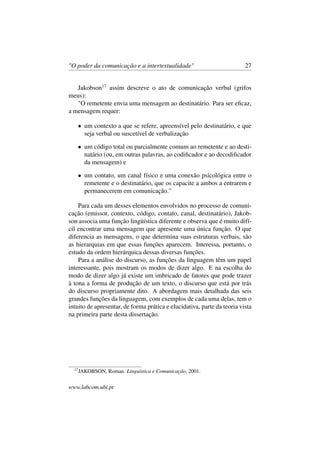 "O poder da comunicação e a intertextualidade" 27
Jakobson17
assim descreve o ato de comunicação verbal (grifos
meus):
"O remetente envia uma mensagem ao destinatário. Para ser eﬁcaz,
a mensagem requer:
• um contexto a que se refere, apreensível pelo destinatário, e que
seja verbal ou suscetível de verbalização
• um código total ou parcialmente comum ao remetente e ao desti-
natário (ou, em outras palavras, ao codiﬁcador e ao decodiﬁcador
da mensagem) e
• um contato, um canal físico e uma conexão psicológica entre o
remetente e o destinatário, que os capacite a ambos a entrarem e
permanecerem em comunicação."
Para cada um desses elementos envolvidos no processo de comuni-
cação (emissor, contexto, código, contato, canal, destinatário), Jakob-
son associa uma função lingüística diferente e observa que é muito difí-
cil encontrar uma mensagem que apresente uma única função. O que
diferencia as mensagens, o que determina suas estruturas verbais, são
as hierarquias em que essas funções aparecem. Interessa, portanto, o
estudo da ordem hierárquica dessas diversas funções.
Para a análise do discurso, as funções da linguagem têm um papel
interessante, pois mostram os modos de dizer algo. E na escolha do
modo de dizer algo já existe um imbricado de fatores que pode trazer
à tona a forma de produção de um texto, o discurso que está por trás
do discurso propriamente dito. A abordagem mais detalhada das seis
grandes funções da linguagem, com exemplos de cada uma delas, tem o
intuito de apresentar, de forma prática e elucidativa, parte da teoria vista
na primeira parte desta dissertação.
17
JAKOBSON, Roman. Linguística e Comunicação, 2001.
www.labcom.ubi.pt
 
