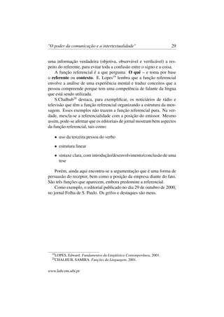 "O poder da comunicação e a intertextualidade" 29
uma informação verdadeira (objetiva, observável e veriﬁcável) a res-
peito do referente, para evitar toda a confusão entre o signo e a coisa.
A função referencial é a que pergunta: O quê – e toma por base
o referente ou contexto. E. Lopes19
lembra que a função referencial
envolve a análise de uma experiência mental e traduz conceitos que a
pessoa compreende porque tem uma competência de falante da língua
que está sendo utilizada.
S.Chalhub20
destaca, para exempliﬁcar, os noticiários de rádio e
televisão que têm a função referencial organizando a estrutura da men-
sagem. Esses exemplos não trazem a função referencial pura. Na ver-
dade, mescla-se a referencialidade com a posição do emissor. Mesmo
assim, pode-se aﬁrmar que os editoriais de jornal mostram bem aspectos
da função referencial, tais como:
• uso da terceira pessoa do verbo
• estrutura linear
• sintaxe clara, com introdução/desenvolvimento/conclusão de uma
tese
Porém, ainda aqui encontra-se a argumentação que é uma forma de
persuasão do receptor, bem como a posição da empresa diante do fato.
São três funções que aparecem, embora predomine a referencial.
Como exemplo, o editorial publicado no dia 29 de outubro de 2000,
no jornal Folha de S. Paulo. Os grifos e destaques são meus.
19
LOPES, Edward. Fundamentos da Lingüística Contemporânea, 2001.
20
CHALHUB, SAMIRA. Funções da Linguagem, 2001.
www.labcom.ubi.pt
 