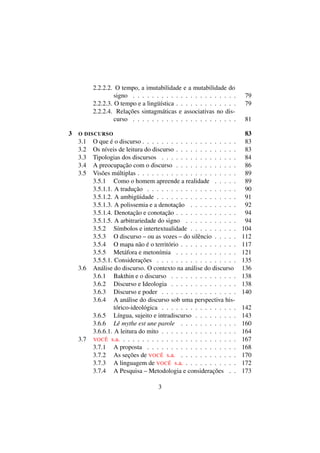 2.2.2.2. O tempo, a imutabilidade e a mutabilidade do
signo . . . . . . . . . . . . . . . . . . . . . . 79
2.2.2.3. O tempo e a lingüística . . . . . . . . . . . . . 79
2.2.2.4. Relações sintagmáticas e associativas no dis-
curso . . . . . . . . . . . . . . . . . . . . . . 81
3 O DISCURSO 83
3.1 O que é o discurso . . . . . . . . . . . . . . . . . . . . 83
3.2 Os níveis de leitura do discurso . . . . . . . . . . . . . 83
3.3 Tipologias dos discursos . . . . . . . . . . . . . . . . 84
3.4 A preocupação com o discurso . . . . . . . . . . . . . 86
3.5 Visões múltiplas . . . . . . . . . . . . . . . . . . . . . 89
3.5.1 Como o homem apreende a realidade . . . . . 89
3.5.1.1. A tradução . . . . . . . . . . . . . . . . . . . 90
3.5.1.2. A ambigüidade . . . . . . . . . . . . . . . . . 91
3.5.1.3. A polissemia e a denotação . . . . . . . . . . 92
3.5.1.4. Denotação e conotação . . . . . . . . . . . . . 94
3.5.1.5. A arbitrariedade do signo . . . . . . . . . . . 94
3.5.2 Símbolos e intertextualidade . . . . . . . . . . 104
3.5.3 O discurso – ou as vozes – do silêncio . . . . . 112
3.5.4 O mapa não é o território . . . . . . . . . . . . 117
3.5.5 Metáfora e metonímia . . . . . . . . . . . . . 121
3.5.5.1. Considerações . . . . . . . . . . . . . . . . . 135
3.6 Análise do discurso. O contexto na análise do discurso 136
3.6.1 Bakthin e o discurso . . . . . . . . . . . . . . 138
3.6.2 Discurso e Ideologia . . . . . . . . . . . . . . 138
3.6.3 Discurso e poder . . . . . . . . . . . . . . . . 140
3.6.4 A análise do discurso sob uma perspectiva his-
tórico-ideológica . . . . . . . . . . . . . . . . 142
3.6.5 Língua, sujeito e intradiscurso . . . . . . . . . 143
3.6.6 Lê mythe est une parole . . . . . . . . . . . . 160
3.6.6.1. A leitura do mito . . . . . . . . . . . . . . . . 164
3.7 VOCÊ s.a. . . . . . . . . . . . . . . . . . . . . . . . . 167
3.7.1 A proposta . . . . . . . . . . . . . . . . . . . 168
3.7.2 As seções de VOCÊ s.a. . . . . . . . . . . . . 170
3.7.3 A linguagem de VOCÊ s.a. . . . . . . . . . . . 172
3.7.4 A Pesquisa – Metodologia e considerações . . 173
3
 