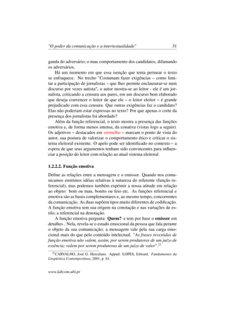 "O poder da comunicação e a intertextualidade" 31
ganda do adversário; o mau comportamento dos candidatos, difamando
os adversários.
Há um momento em que essa isenção que tenta permear o texto
se enfraquece. No trecho "Costumam fazer exigências – como limi-
tar a participação de jornalistas – que lhes permite enclausurar-se num
discurso por vezes autista", o autor mostra-se ao leitor - ele é um jor-
nalista, criticando a censura aos pares, em um discurso bem elaborado
que deseja convencer o leitor de que ele – o leitor eleitor – é grande
prejudicado com essa censura. Que outras exigências faz o candidato?
Elas não poderiam estar expressas no texto? Por que apenas o corte da
presença dos jornalistas foi abordado?
Além da função referencial, o texto mostra a presença das funções
emotiva e, de forma menos intensa, da conativa (vistas logo a seguir).
Os adjetivos – destacados em vermelho – marcam o ponto de vista do
autor, sua postura de valorizar o comportamento ético e criticar o sis-
tema eleitoral existente. O apelo pode ser identiﬁcado no contexto – a
espera de que seus argumentos tenham sido convincentes para inﬂuen-
ciar a posição do leitor com relação ao atual sistema eleitoral.
1.2.2.2. Função emotiva
Deﬁne as relações entre a mensagem e o emissor. Quando nos comu-
nicamos emitimos idéias relativas à natureza do referente (função re-
ferencial), mas podemos também exprimir a nossa atitude em relação
ao objeto: bom ou mau, bonito ou feio etc. As funções referencial e
emotiva são as bases complementares e, ao mesmo tempo, concorrentes
da comunicação. As duas supõem tipos muito diferentes de codiﬁcação.
A função emotiva tem sua origem na conotação e nas variações de es-
tilo; a referencial na denotação.
A função emotiva pergunta: Quem? e tem por base o emissor em
detalhes . Nela, revela-se o estado emocional da pessoa que fala perante
o objeto da sua comunicação; a mensagem vale pela sua carga emo-
cional mais do que pelo conteúdo intelectual. "As frases revestidas de
função emotiva não valem, assim, por serem produtoras de um juízo de
essência; valem por serem produtoras de um juízo de valor".21
21
CARVALHO, José G. Herculano. Appud: LOPES, Edward. Fundamentos da
Lingüística Contemporânea, 2001, p. 61.
www.labcom.ubi.pt
 