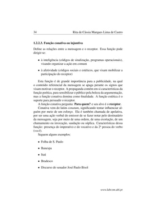34 Rita de Cássia Marques Lima de Castro
1.2.2.3. Função conativa ou injuntiva
Deﬁne as relações entre a mensagem e o receptor. Essa função pode
dirigir-se:
• à inteligência (códigos de sinalização, programas operacionais),
visando organizar a ação em comum
• à afetividade (códigos sociais e estéticos, que visam mobilizar a
participação do receptor)
Esta função é de grande importância para a publicidade, na qual
o conteúdo referencial da mensagem se apaga perante os signos que
visam motivar o receptor. A propaganda contém em si características da
função poética, para sensibilizar o público pela beleza da argumentação,
mas a função conativa domina como ﬁnalidade. A função estética é o
suporte para persuadir o receptor.
A função conativa pergunta: Para quem? e seu alvo é o receptor.
Conativa vem do latim conatum, signiﬁcando tentar inﬂuenciar al-
guém por meio de um esforço. Ela é também chamada de apelativa,
por ser uma ação verbal do emissor de se fazer notar pelo destinatário
da mensagem, seja por meio de uma ordem, de uma exortação, de um
chamamento ou invocação, saudação ou súplica. Características dessa
função: presença do imperativo e do vocativo e da 2a
pessoa do verbo
(você).
Seguem alguns exemplos:
• Folha de S. Paulo
• Banespa
• Itaú
• Bradesco
• Discurso do senador José Paulo Bisol
www.labcom.ubi.pt
 