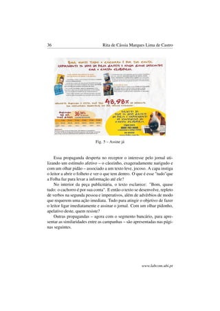 36 Rita de Cássia Marques Lima de Castro
Fig. 5 – Assine já
Essa propaganda desperta no receptor o interesse pelo jornal uti-
lizando um estímulo afetivo – o cãozinho, exageradamente narigudo e
com um olhar pidão – associado a um texto leve, jocoso. A capa instiga
o leitor a abrir o folheto e ver o que tem dentro. O que é esse "tudo"que
a Folha faz para levar a informação até ele?
No interior da peça publicitária, o texto esclarece: "Bom, quase
tudo: o cachorro é por sua conta". E então o texto se desenvolve, repleto
de verbos na segunda pessoa e imperativos, além de advérbios de modo
que requerem uma ação imediata. Tudo para atingir o objetivo de fazer
o leitor ligar imediatamente e assinar o jornal. Com um olhar pidonho,
apelativo deste, quem resiste?
Outras propagandas – agora com o segmento bancário, para apre-
sentar as similaridades entre as campanhas – são apresentadas nas pági-
nas seguintes.
www.labcom.ubi.pt
 